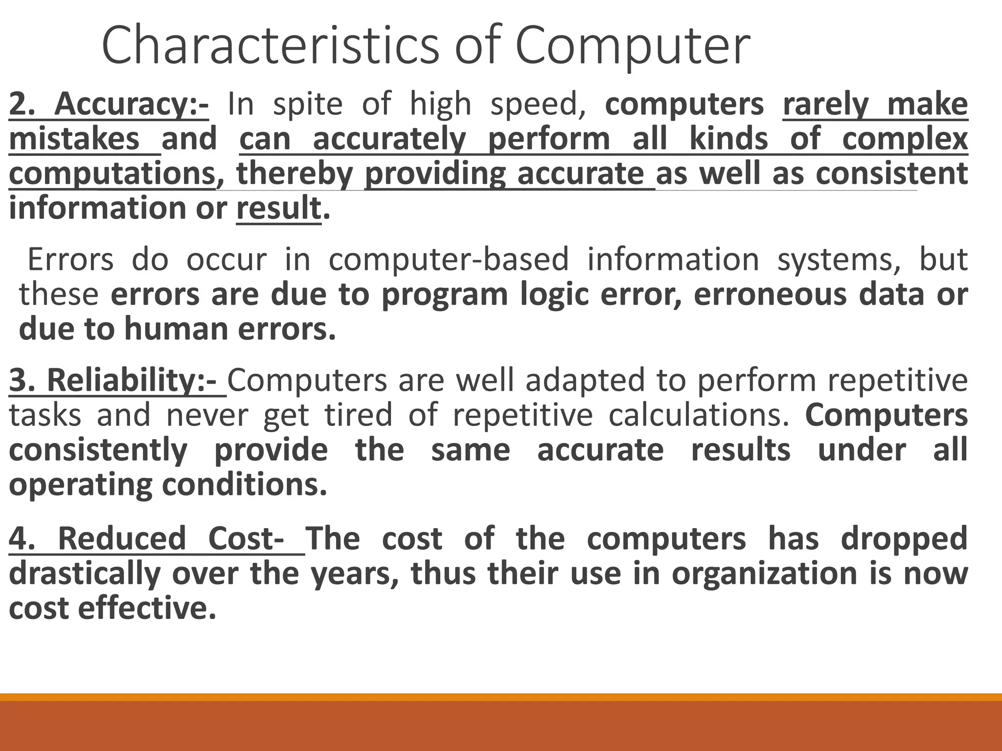 Characteristics of Computer
2. Accuracy:- In spite of high speed, computers rarely make
mistakes and can accurately perform all kinds of complex
computations, thereby providing accurate as well as consistent
information or result.
Errors do occur in computer-based information systems, but
these errors are due to program logic error, erroneous data or
due to human errors.
3. Reliability:- Computers are well adapted to perform repetitive
tasks and never get tired of repetitive calculations. Computers
consistently provide the same accurate results under all
operating conditions.
4. Reduced Cost- The cost of the computers has dropped
drastically over the years, thus their use in organization is now
cost effective.
 