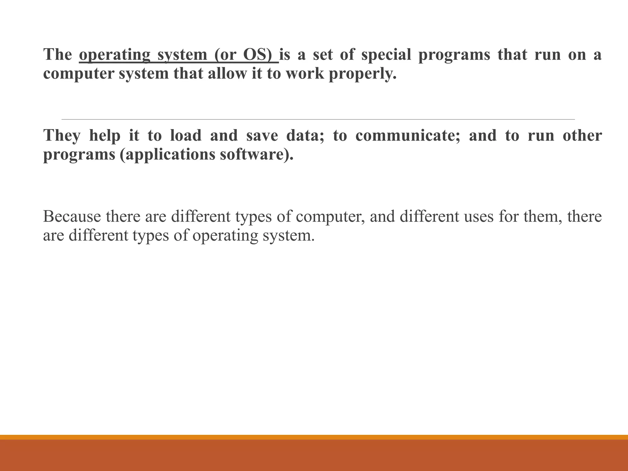 The operating system (or OS) is a set of special programs that run on a
computer system that allow it to work properly.
They help it to load and save data; to communicate; and to run other
programs (applications software).
Because there are different types of computer, and different uses for them, there
are different types of operating system.
 