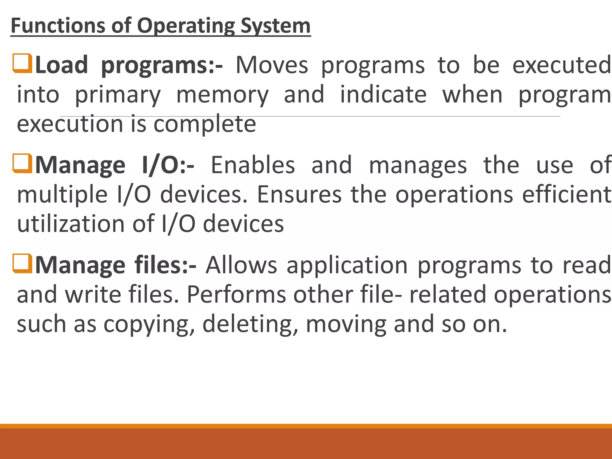 Functions of Operating System
Load programs:- Moves programs to be executed
into primary memory and indicate when program
execution is complete
Manage I/O:- Enables and manages the use of
multiple I/O devices. Ensures the operations efficient
utilization of I/O devices
Manage files:- Allows application programs to read
and write files. Performs other file- related operations
such as copying, deleting, moving and so on.
 