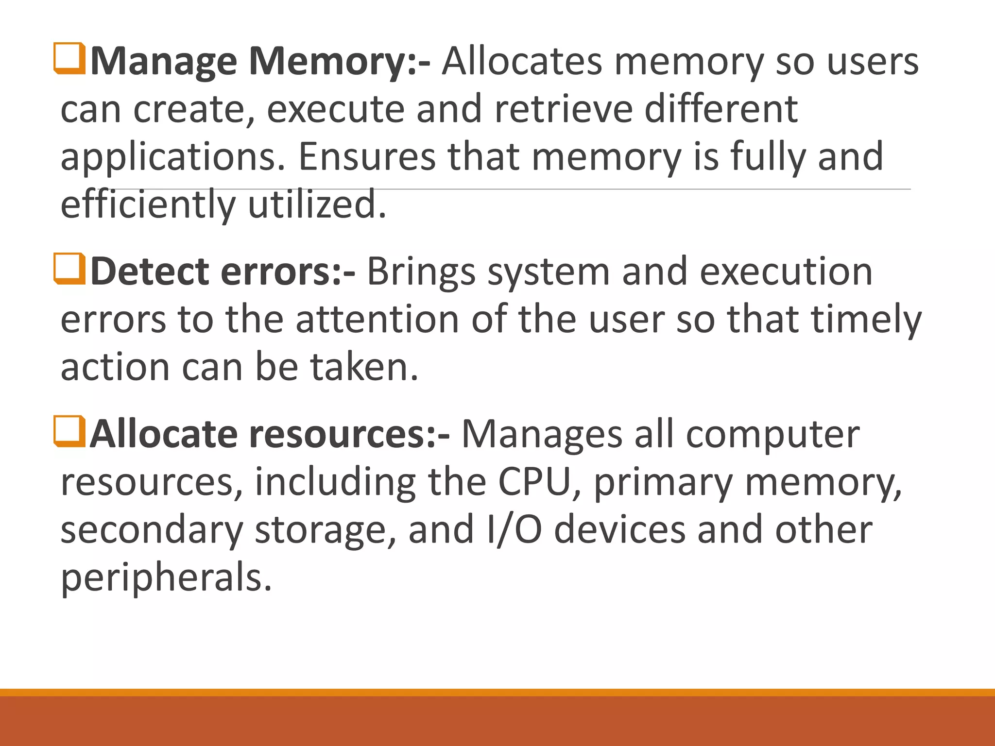 Manage Memory:- Allocates memory so users
can create, execute and retrieve different
applications. Ensures that memory is fully and
efficiently utilized.
Detect errors:- Brings system and execution
errors to the attention of the user so that timely
action can be taken.
Allocate resources:- Manages all computer
resources, including the CPU, primary memory,
secondary storage, and I/O devices and other
peripherals.
 