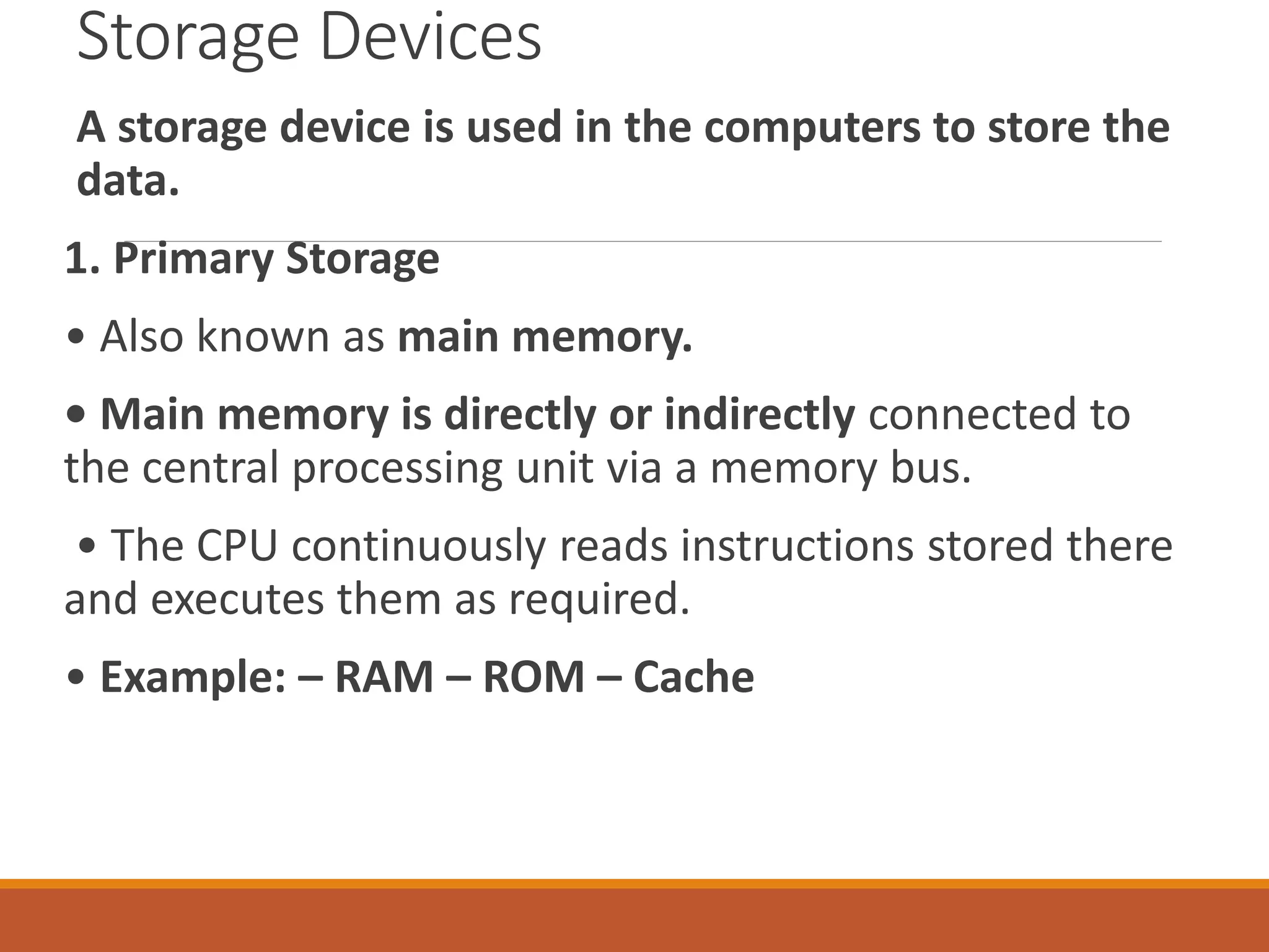 Storage Devices
A storage device is used in the computers to store the
data.
1. Primary Storage
• Also known as main memory.
• Main memory is directly or indirectly connected to
the central processing unit via a memory bus.
• The CPU continuously reads instructions stored there
and executes them as required.
• Example: – RAM – ROM – Cache
 