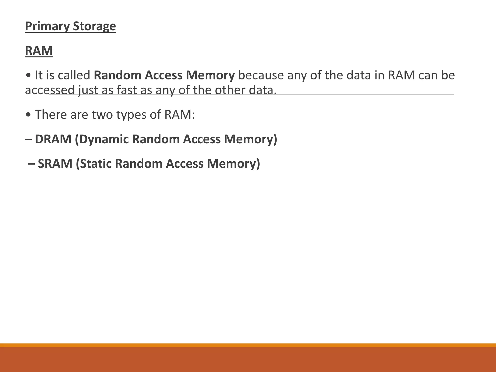 Primary Storage
RAM
• It is called Random Access Memory because any of the data in RAM can be
accessed just as fast as any of the other data.
• There are two types of RAM:
– DRAM (Dynamic Random Access Memory)
– SRAM (Static Random Access Memory)
 