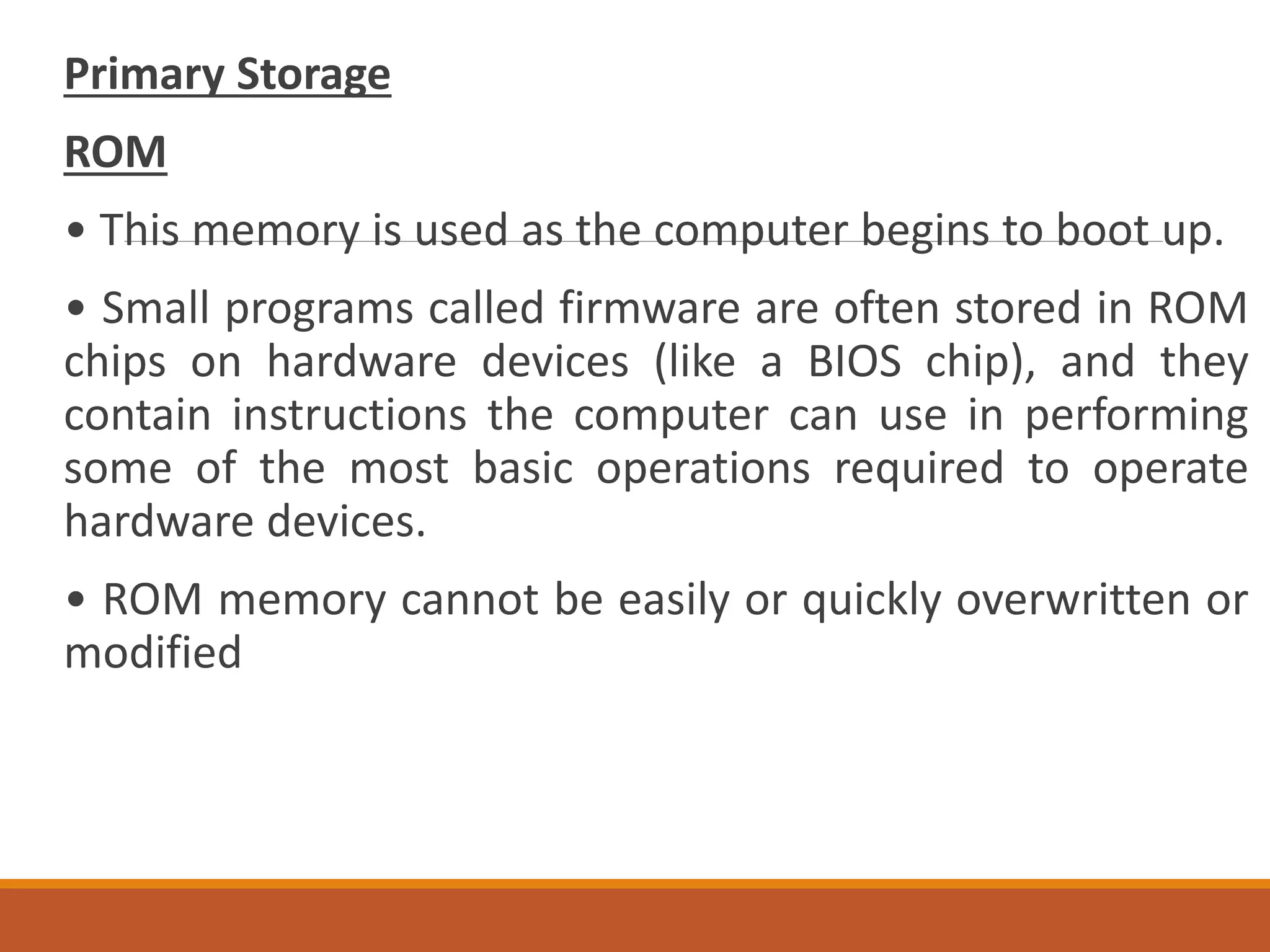 Primary Storage
ROM
• This memory is used as the computer begins to boot up.
• Small programs called firmware are often stored in ROM
chips on hardware devices (like a BIOS chip), and they
contain instructions the computer can use in performing
some of the most basic operations required to operate
hardware devices.
• ROM memory cannot be easily or quickly overwritten or
modified
 