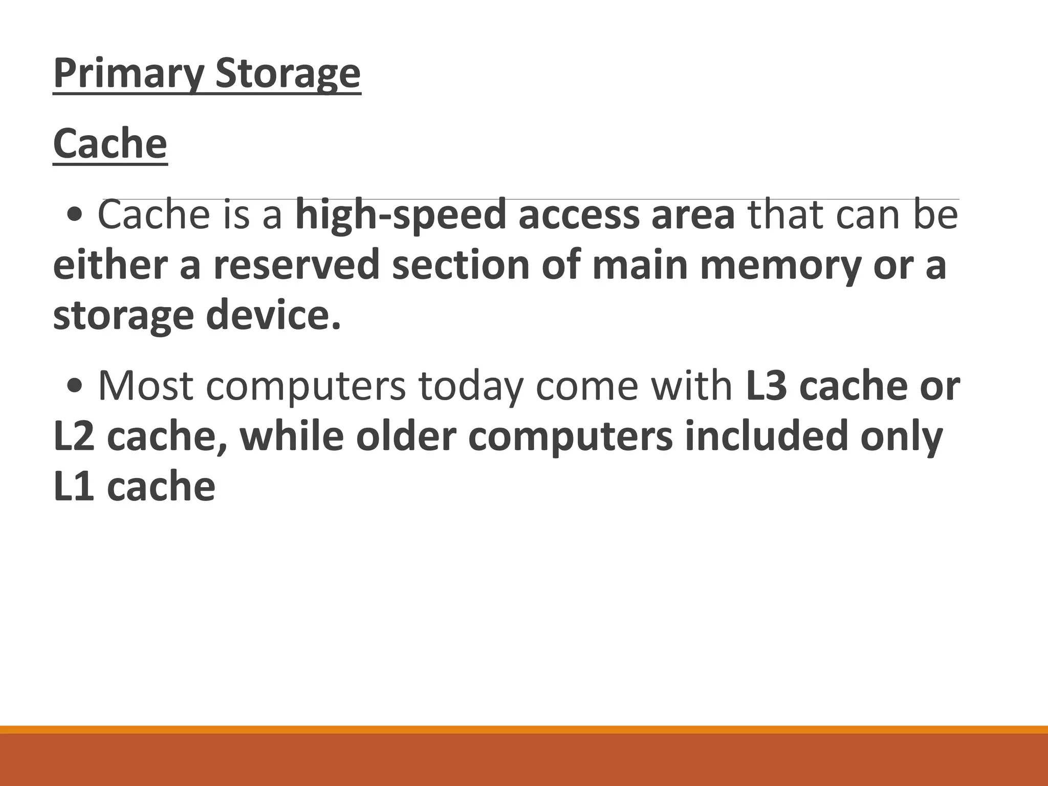 Primary Storage
Cache
• Cache is a high-speed access area that can be
either a reserved section of main memory or a
storage device.
• Most computers today come with L3 cache or
L2 cache, while older computers included only
L1 cache
 