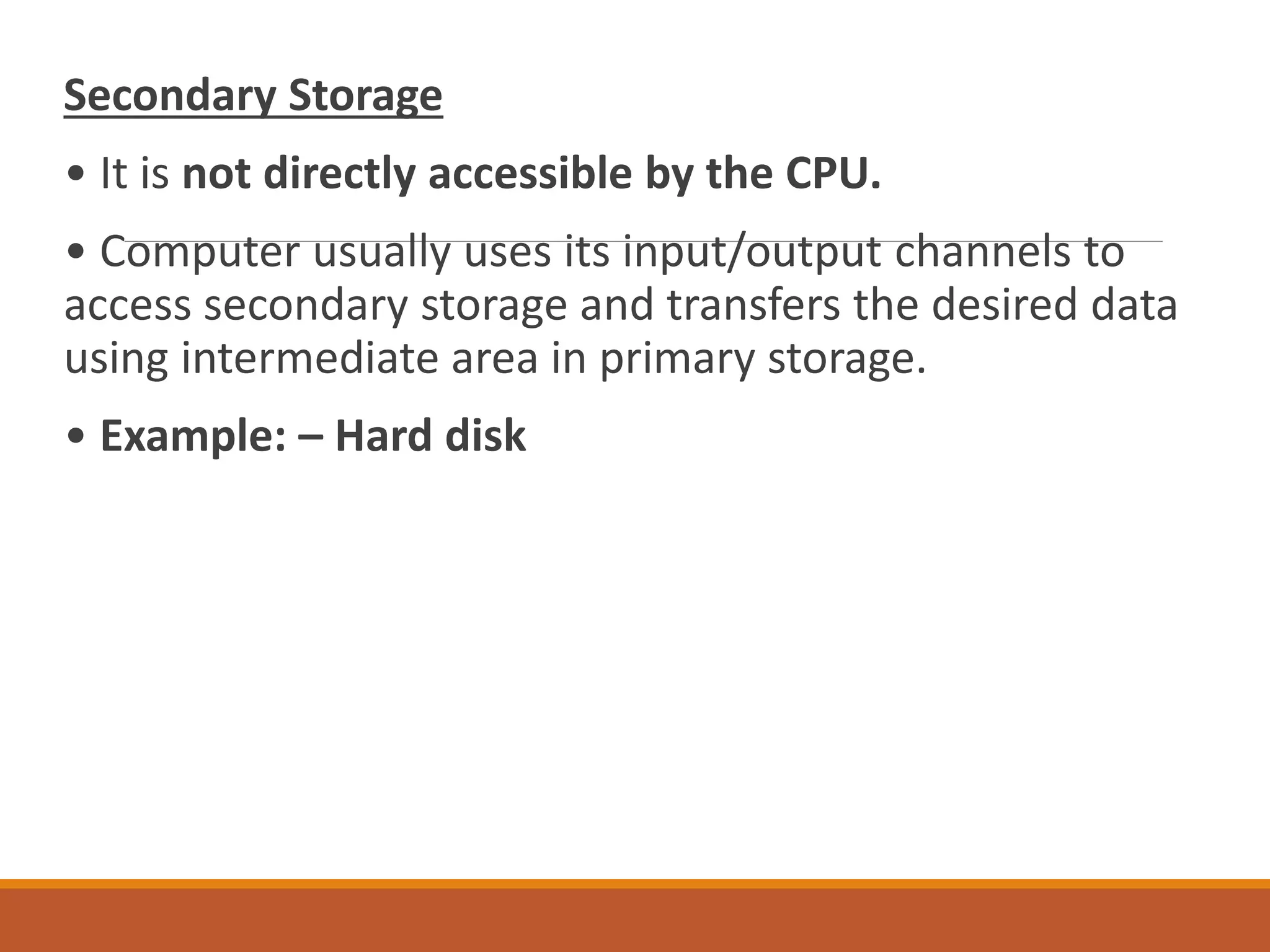Secondary Storage
• It is not directly accessible by the CPU.
• Computer usually uses its input/output channels to
access secondary storage and transfers the desired data
using intermediate area in primary storage.
• Example: – Hard disk
 