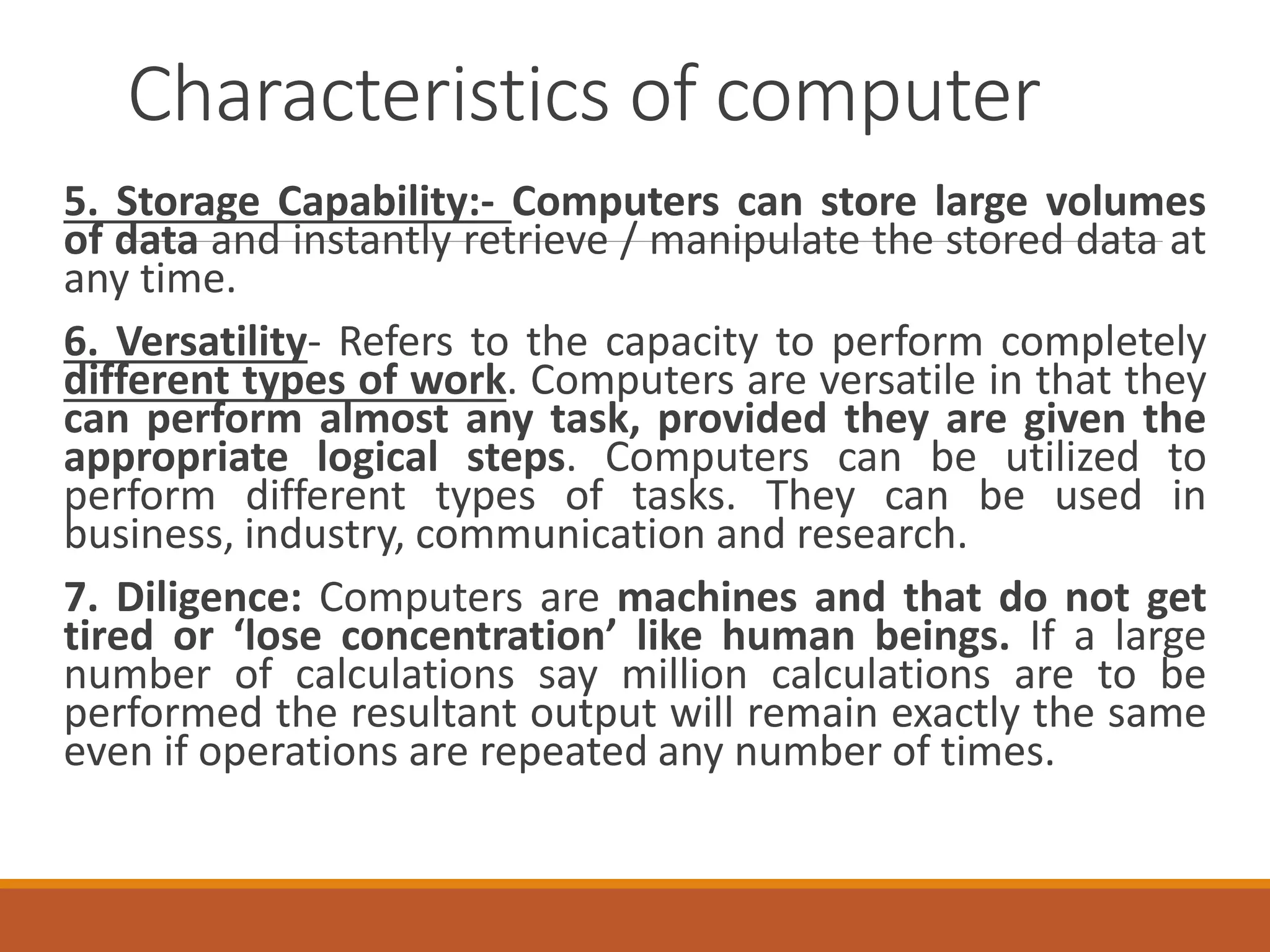 Characteristics of computer
5. Storage Capability:- Computers can store large volumes
of data and instantly retrieve / manipulate the stored data at
any time.
6. Versatility- Refers to the capacity to perform completely
different types of work. Computers are versatile in that they
can perform almost any task, provided they are given the
appropriate logical steps. Computers can be utilized to
perform different types of tasks. They can be used in
business, industry, communication and research.
7. Diligence: Computers are machines and that do not get
tired or ‘lose concentration’ like human beings. If a large
number of calculations say million calculations are to be
performed the resultant output will remain exactly the same
even if operations are repeated any number of times.
 