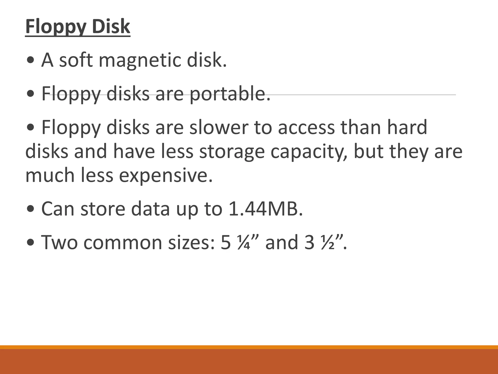 Floppy Disk
• A soft magnetic disk.
• Floppy disks are portable.
• Floppy disks are slower to access than hard
disks and have less storage capacity, but they are
much less expensive.
• Can store data up to 1.44MB.
• Two common sizes: 5 ¼” and 3 ½”.
 
