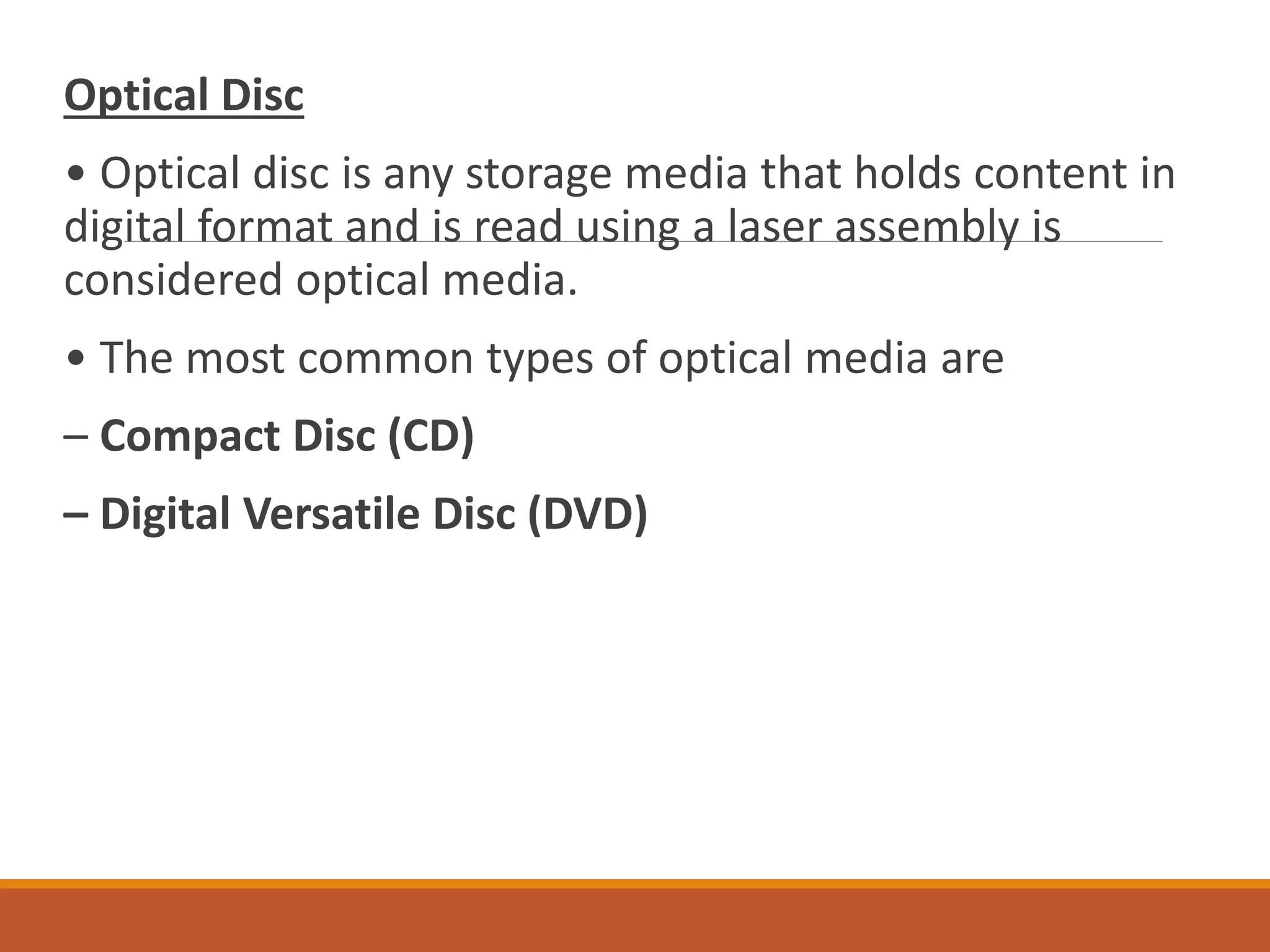 Optical Disc
• Optical disc is any storage media that holds content in
digital format and is read using a laser assembly is
considered optical media.
• The most common types of optical media are
– Compact Disc (CD)
– Digital Versatile Disc (DVD)
 