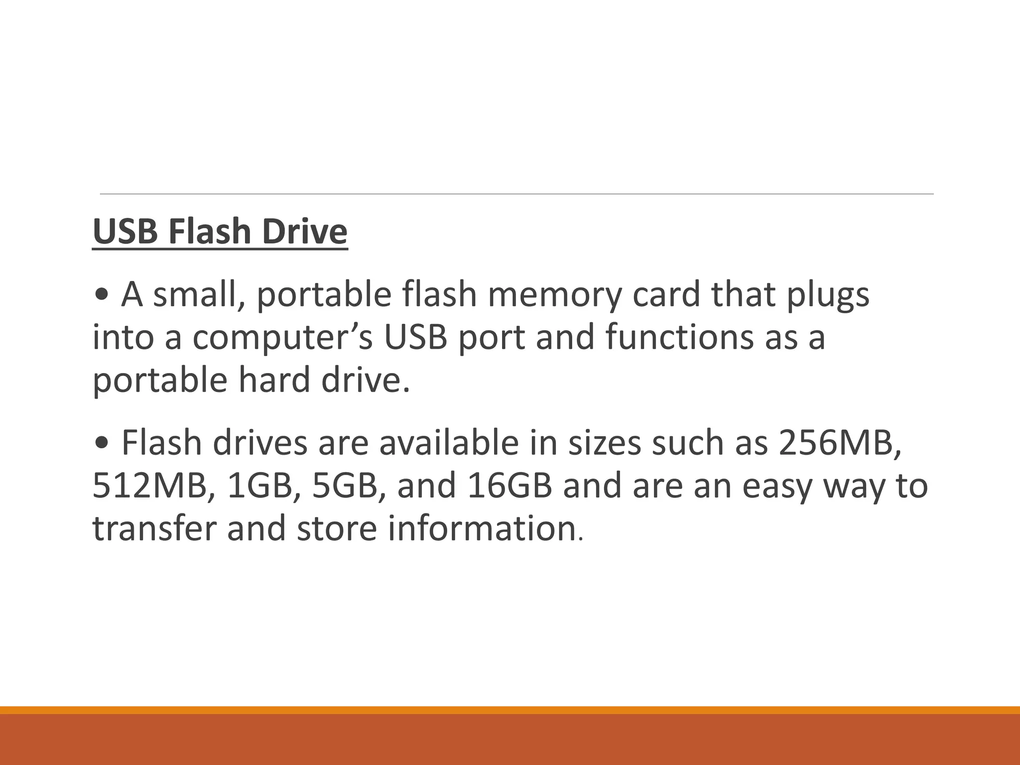 USB Flash Drive
• A small, portable flash memory card that plugs
into a computer’s USB port and functions as a
portable hard drive.
• Flash drives are available in sizes such as 256MB,
512MB, 1GB, 5GB, and 16GB and are an easy way to
transfer and store information.
 