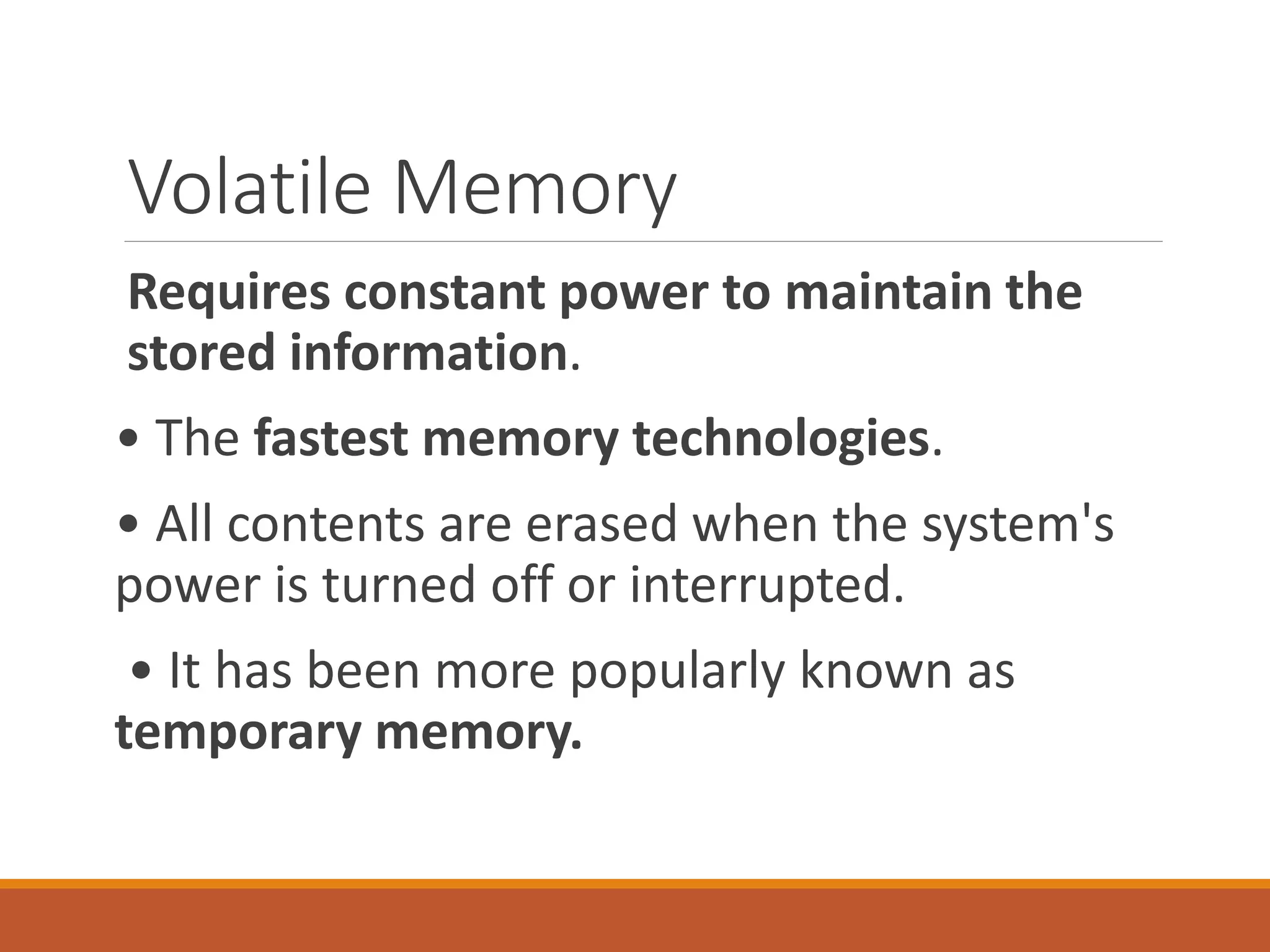 Volatile Memory
Requires constant power to maintain the
stored information.
• The fastest memory technologies.
• All contents are erased when the system's
power is turned off or interrupted.
• It has been more popularly known as
temporary memory.
 