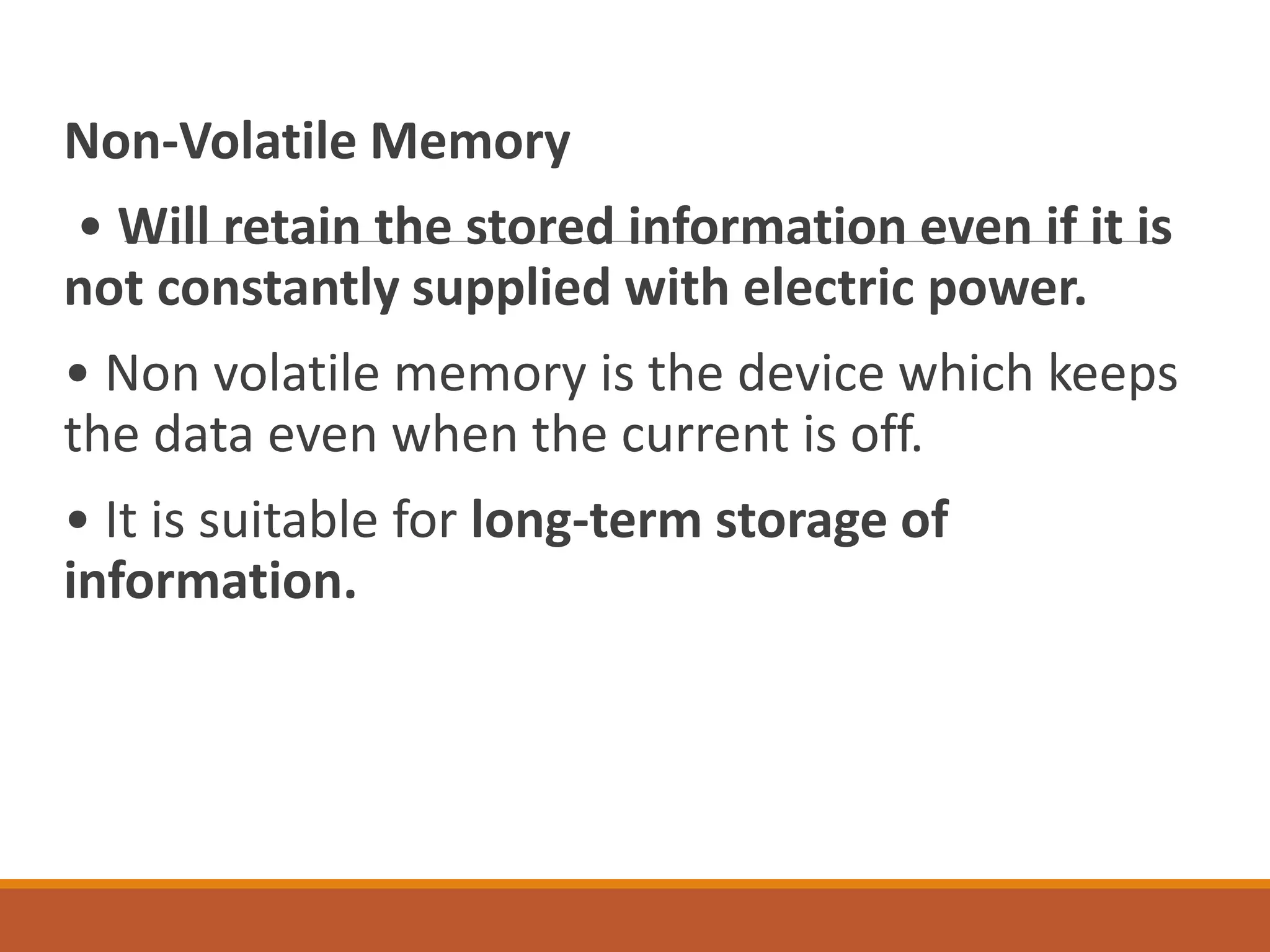 Non-Volatile Memory
• Will retain the stored information even if it is
not constantly supplied with electric power.
• Non volatile memory is the device which keeps
the data even when the current is off.
• It is suitable for long-term storage of
information.
 