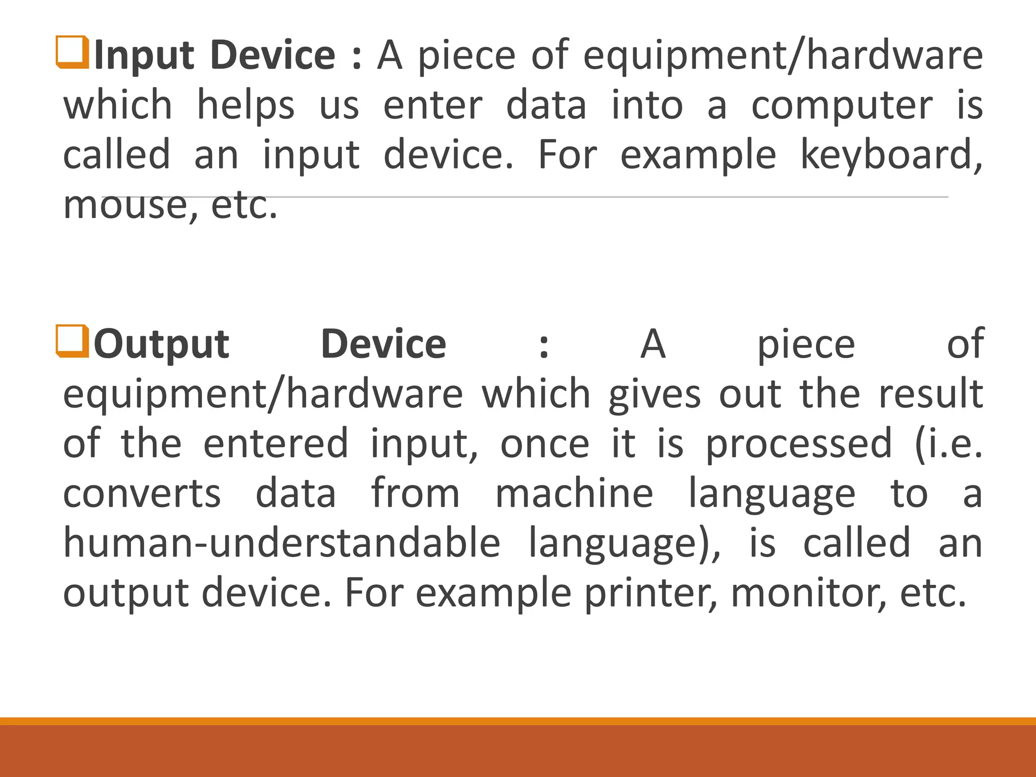 Input Device : A piece of equipment/hardware
which helps us enter data into a computer is
called an input device. For example keyboard,
mouse, etc.
Output Device : A piece of
equipment/hardware which gives out the result
of the entered input, once it is processed (i.e.
converts data from machine language to a
human-understandable language), is called an
output device. For example printer, monitor, etc.
 
