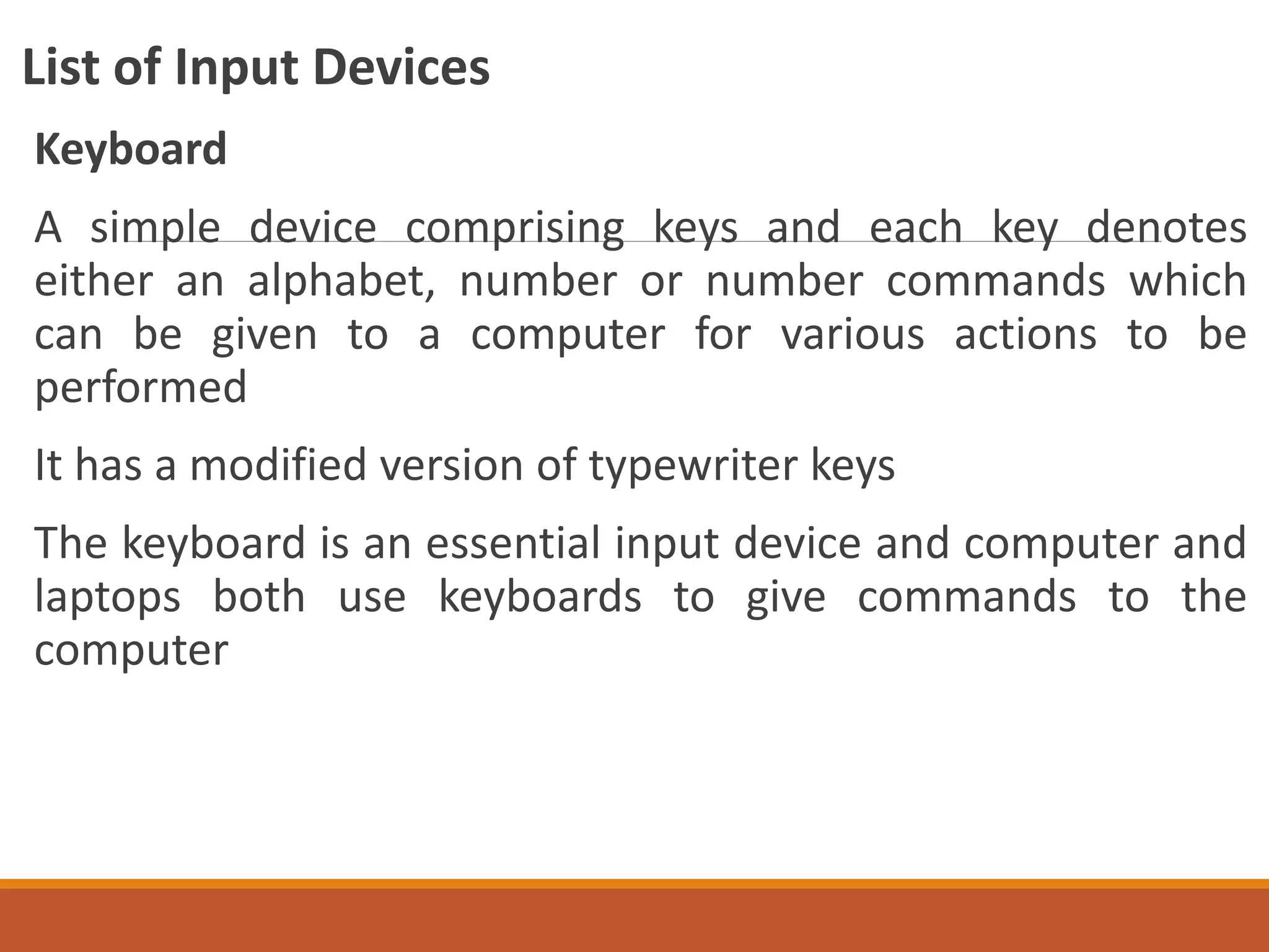 List of Input Devices
Keyboard
A simple device comprising keys and each key denotes
either an alphabet, number or number commands which
can be given to a computer for various actions to be
performed
It has a modified version of typewriter keys
The keyboard is an essential input device and computer and
laptops both use keyboards to give commands to the
computer
 