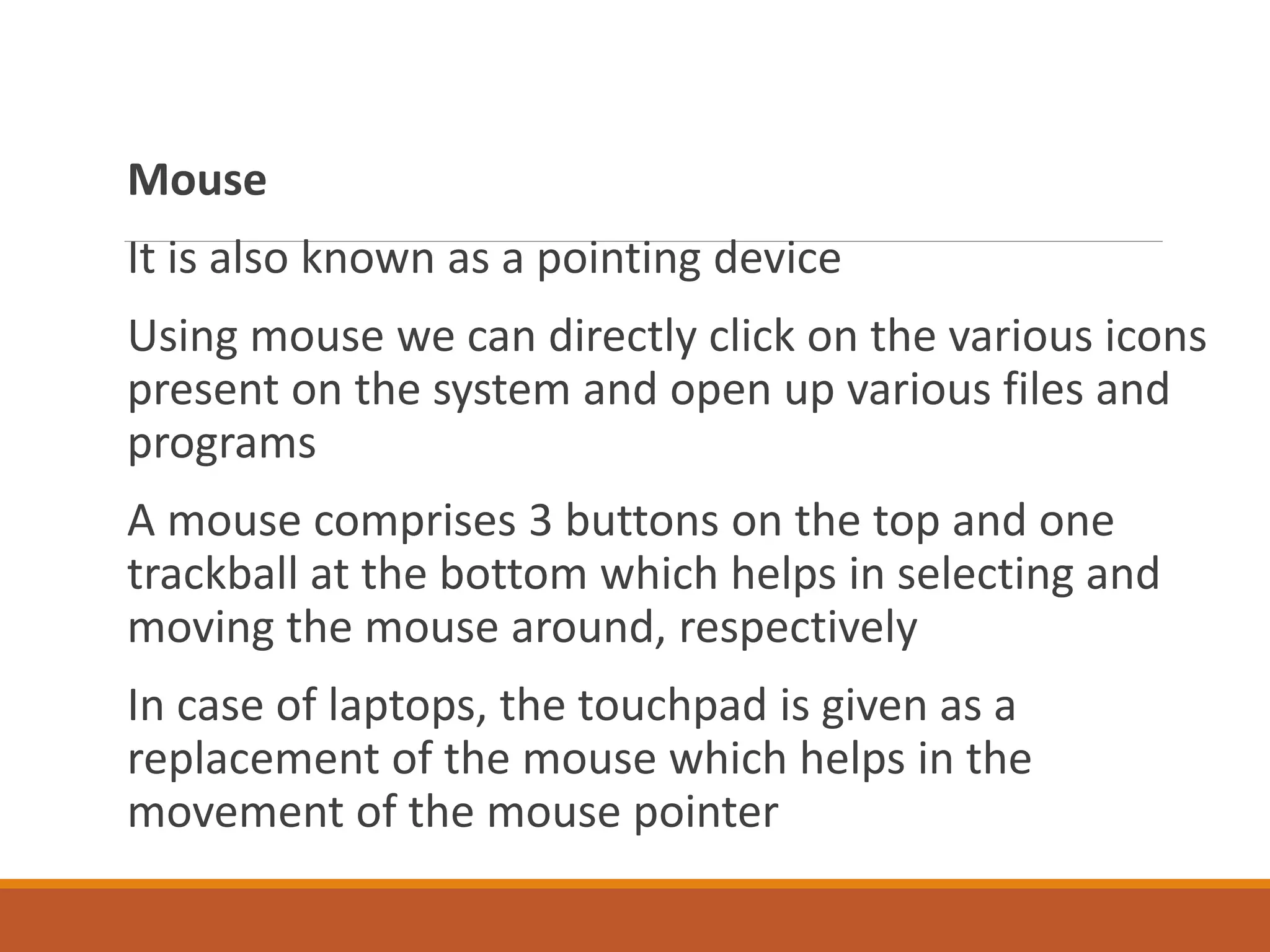 Mouse
It is also known as a pointing device
Using mouse we can directly click on the various icons
present on the system and open up various files and
programs
A mouse comprises 3 buttons on the top and one
trackball at the bottom which helps in selecting and
moving the mouse around, respectively
In case of laptops, the touchpad is given as a
replacement of the mouse which helps in the
movement of the mouse pointer
 