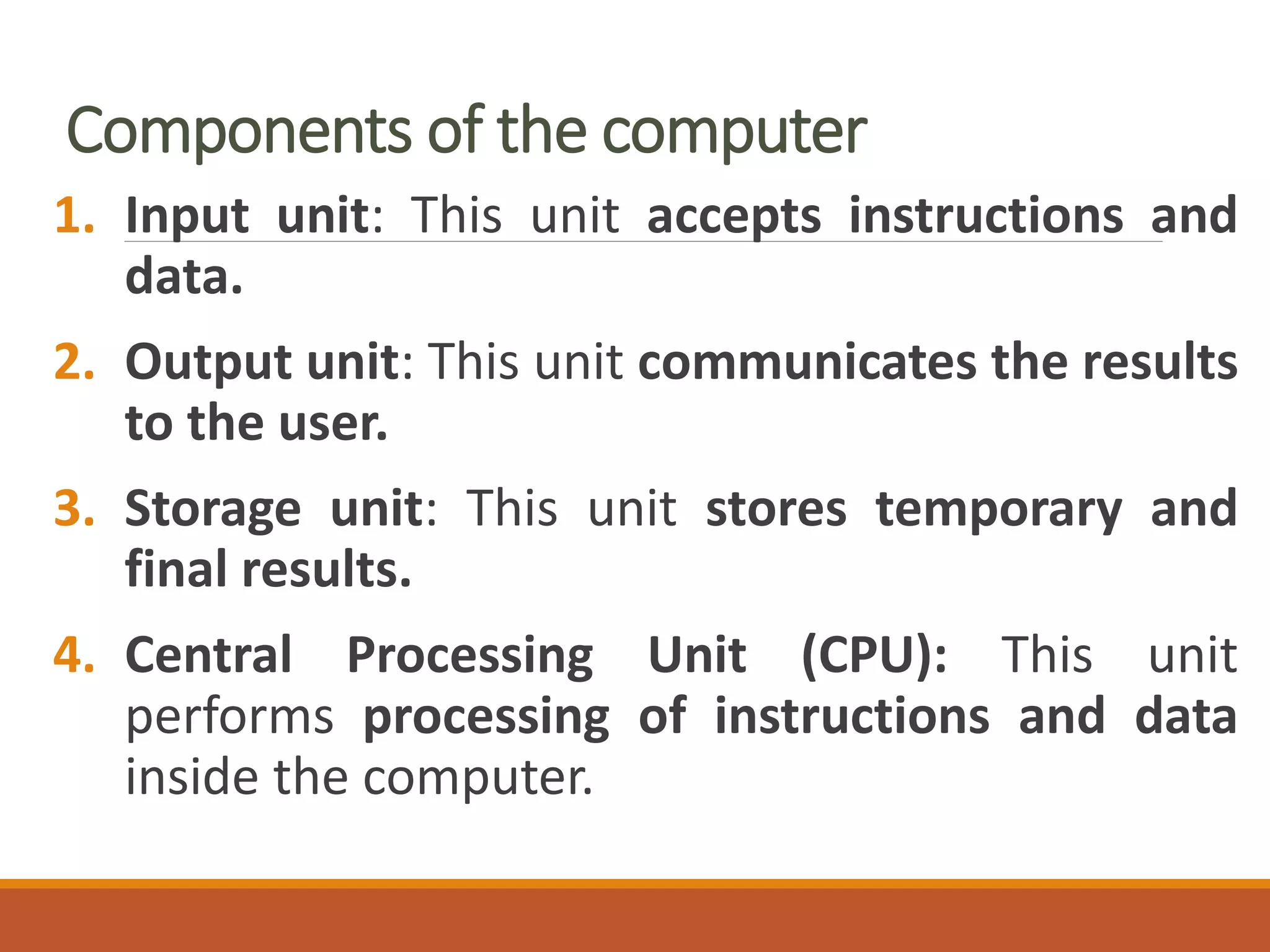 Components of the computer
1. Input unit: This unit accepts instructions and
data.
2. Output unit: This unit communicates the results
to the user.
3. Storage unit: This unit stores temporary and
final results.
4. Central Processing Unit (CPU): This unit
performs processing of instructions and data
inside the computer.
 
