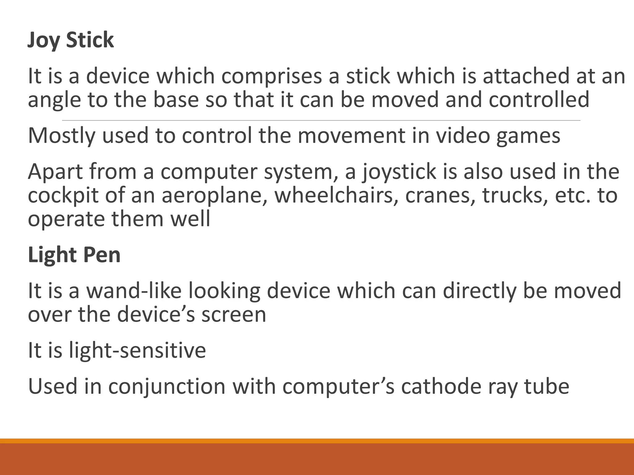 Joy Stick
It is a device which comprises a stick which is attached at an
angle to the base so that it can be moved and controlled
Mostly used to control the movement in video games
Apart from a computer system, a joystick is also used in the
cockpit of an aeroplane, wheelchairs, cranes, trucks, etc. to
operate them well
Light Pen
It is a wand-like looking device which can directly be moved
over the device’s screen
It is light-sensitive
Used in conjunction with computer’s cathode ray tube
 