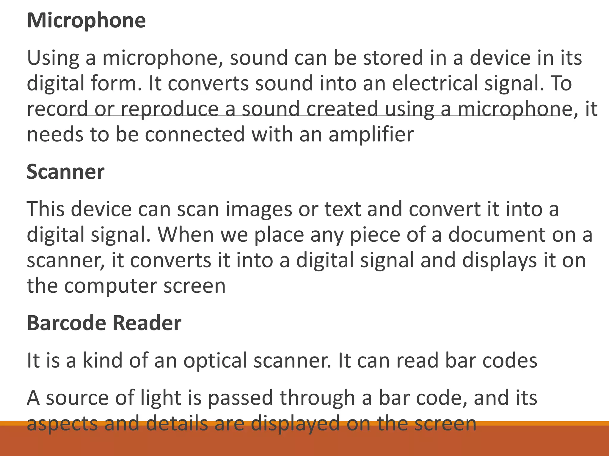Microphone
Using a microphone, sound can be stored in a device in its
digital form. It converts sound into an electrical signal. To
record or reproduce a sound created using a microphone, it
needs to be connected with an amplifier
Scanner
This device can scan images or text and convert it into a
digital signal. When we place any piece of a document on a
scanner, it converts it into a digital signal and displays it on
the computer screen
Barcode Reader
It is a kind of an optical scanner. It can read bar codes
A source of light is passed through a bar code, and its
aspects and details are displayed on the screen
 