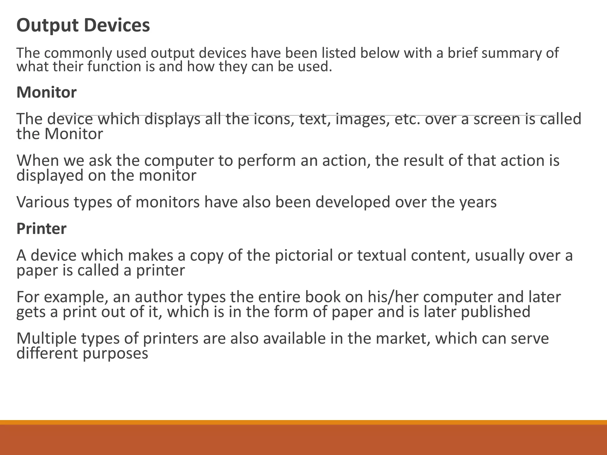 Output Devices
The commonly used output devices have been listed below with a brief summary of
what their function is and how they can be used.
Monitor
The device which displays all the icons, text, images, etc. over a screen is called
the Monitor
When we ask the computer to perform an action, the result of that action is
displayed on the monitor
Various types of monitors have also been developed over the years
Printer
A device which makes a copy of the pictorial or textual content, usually over a
paper is called a printer
For example, an author types the entire book on his/her computer and later
gets a print out of it, which is in the form of paper and is later published
Multiple types of printers are also available in the market, which can serve
different purposes
 