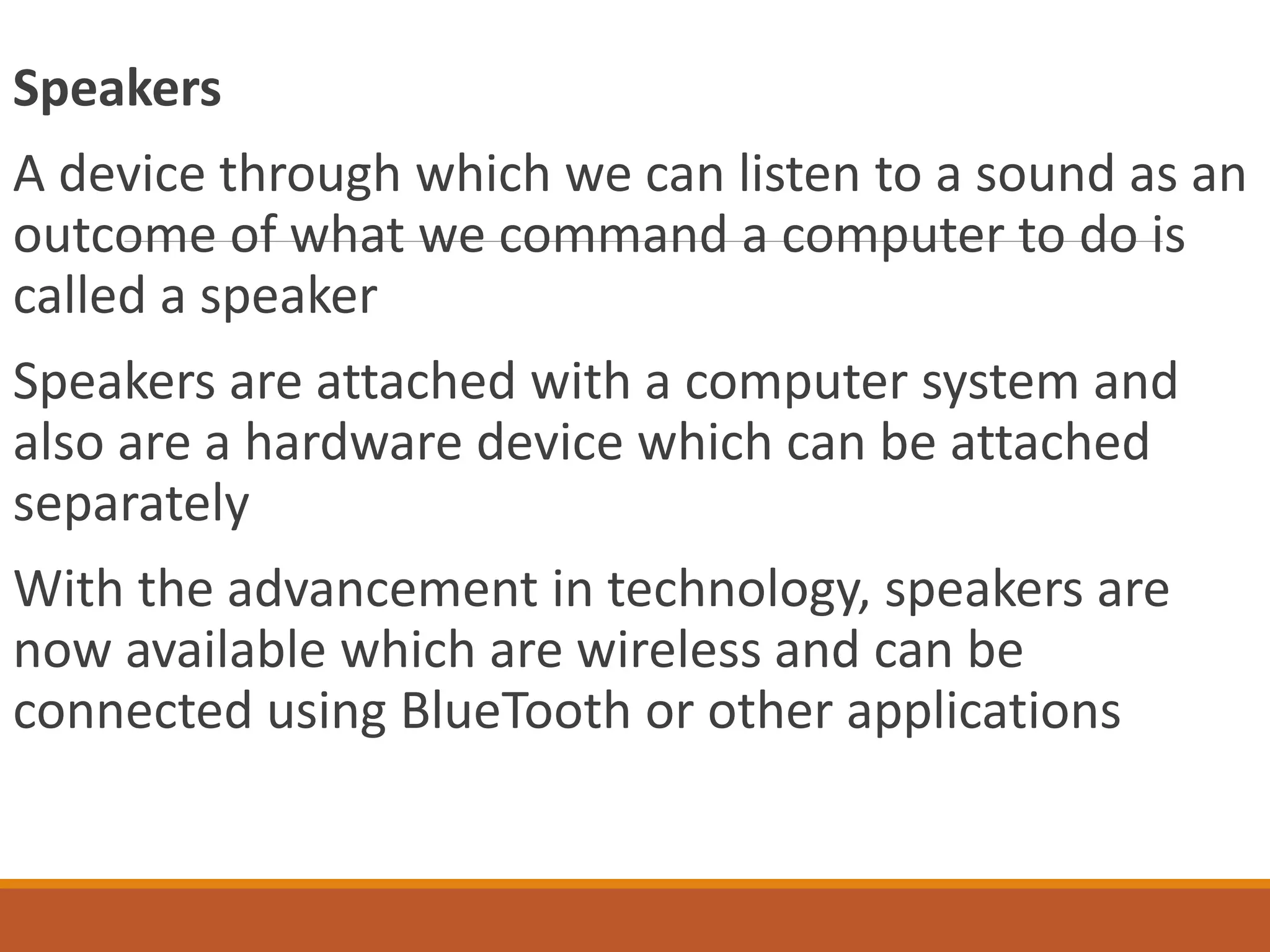 Speakers
A device through which we can listen to a sound as an
outcome of what we command a computer to do is
called a speaker
Speakers are attached with a computer system and
also are a hardware device which can be attached
separately
With the advancement in technology, speakers are
now available which are wireless and can be
connected using BlueTooth or other applications
 