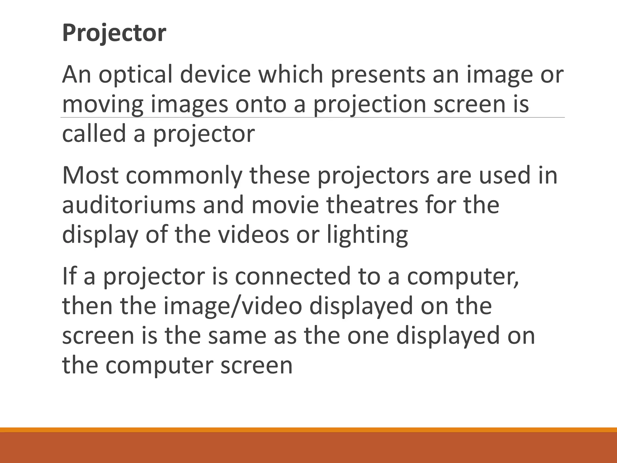 Projector
An optical device which presents an image or
moving images onto a projection screen is
called a projector
Most commonly these projectors are used in
auditoriums and movie theatres for the
display of the videos or lighting
If a projector is connected to a computer,
then the image/video displayed on the
screen is the same as the one displayed on
the computer screen
 