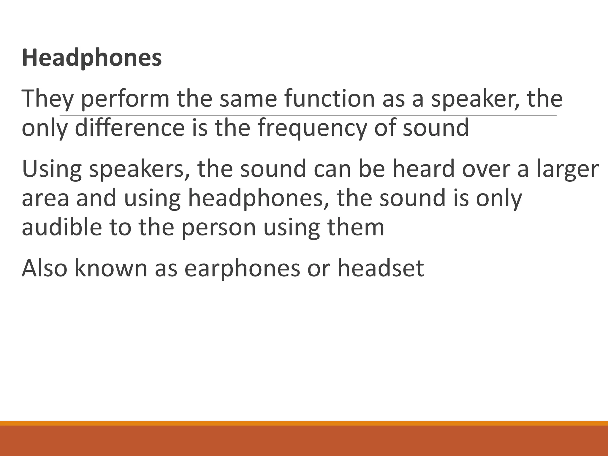 Headphones
They perform the same function as a speaker, the
only difference is the frequency of sound
Using speakers, the sound can be heard over a larger
area and using headphones, the sound is only
audible to the person using them
Also known as earphones or headset
 
