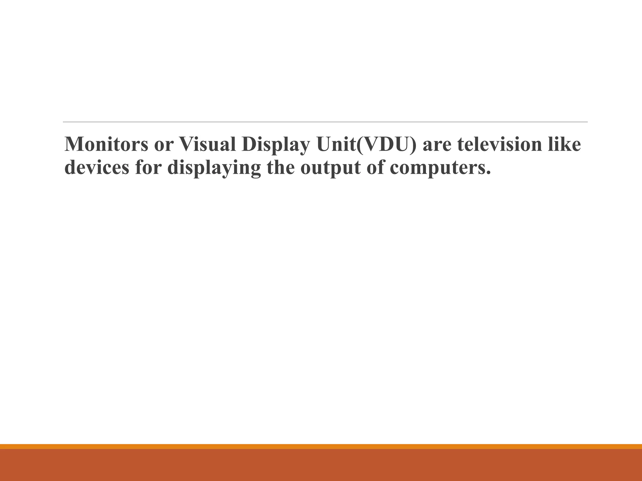Monitors or Visual Display Unit(VDU) are television like
devices for displaying the output of computers.
 