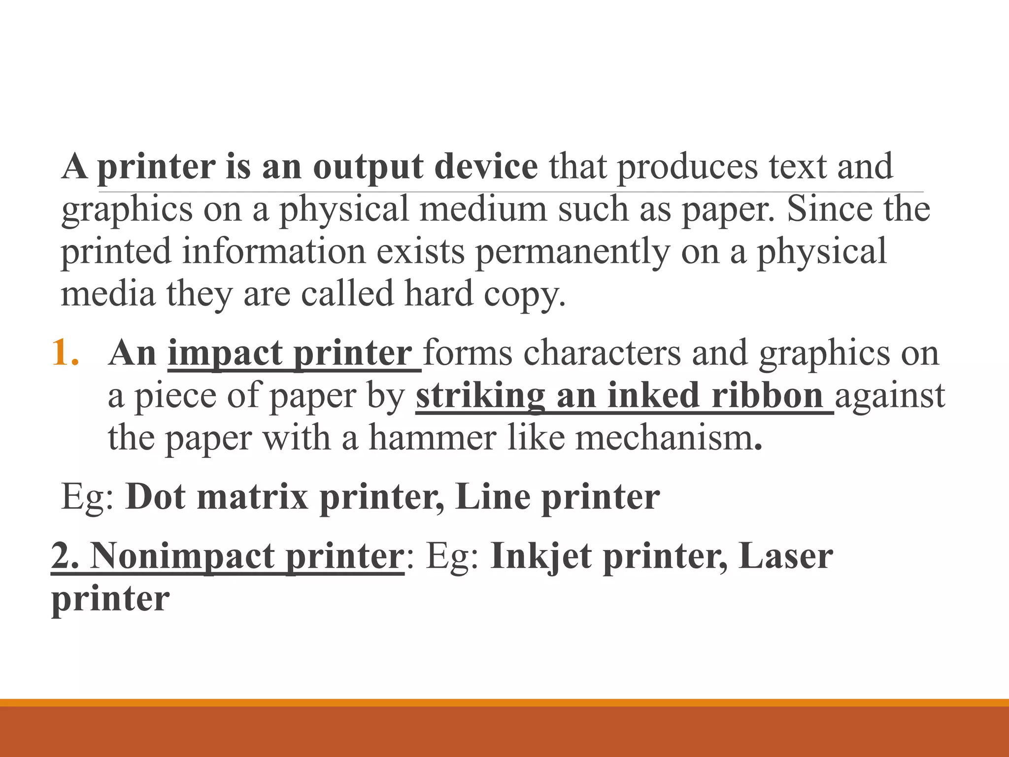 A printer is an output device that produces text and
graphics on a physical medium such as paper. Since the
printed information exists permanently on a physical
media they are called hard copy.
1. An impact printer forms characters and graphics on
a piece of paper by striking an inked ribbon against
the paper with a hammer like mechanism.
Eg: Dot matrix printer, Line printer
2. Nonimpact printer: Eg: Inkjet printer, Laser
printer
 
