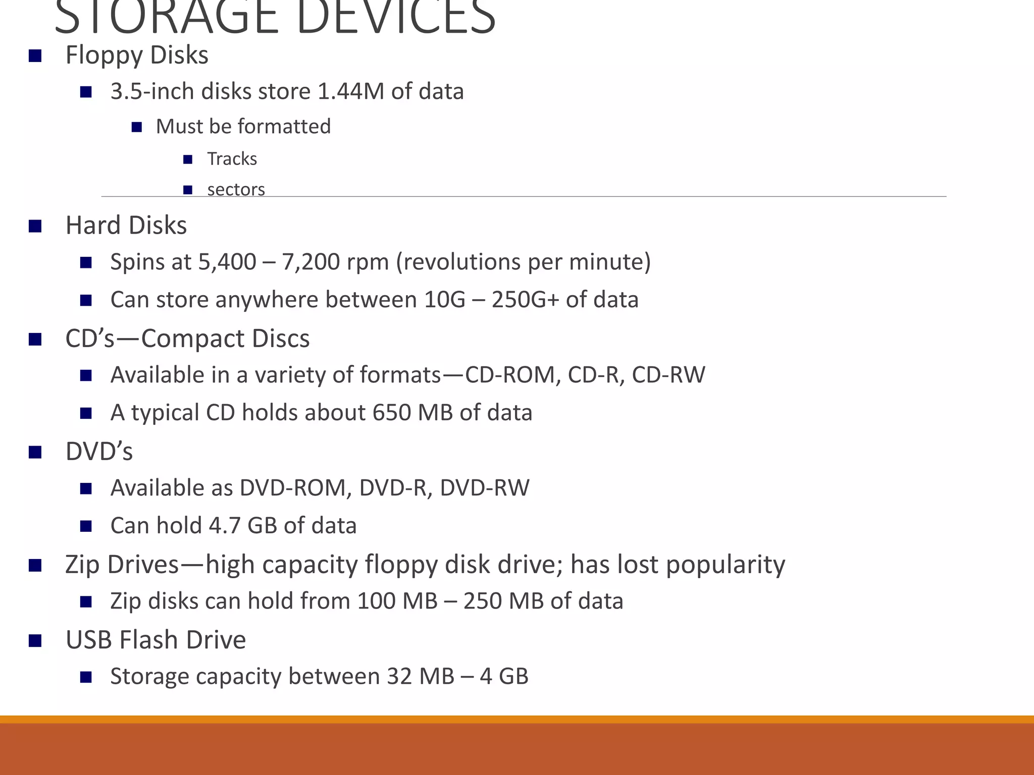 STORAGE DEVICES
 Floppy Disks
 3.5-inch disks store 1.44M of data
 Must be formatted
 Tracks
 sectors
 Hard Disks
 Spins at 5,400 – 7,200 rpm (revolutions per minute)
 Can store anywhere between 10G – 250G+ of data
 CD’s—Compact Discs
 Available in a variety of formats—CD-ROM, CD-R, CD-RW
 A typical CD holds about 650 MB of data
 DVD’s
 Available as DVD-ROM, DVD-R, DVD-RW
 Can hold 4.7 GB of data
 Zip Drives—high capacity floppy disk drive; has lost popularity
 Zip disks can hold from 100 MB – 250 MB of data
 USB Flash Drive
 Storage capacity between 32 MB – 4 GB
 