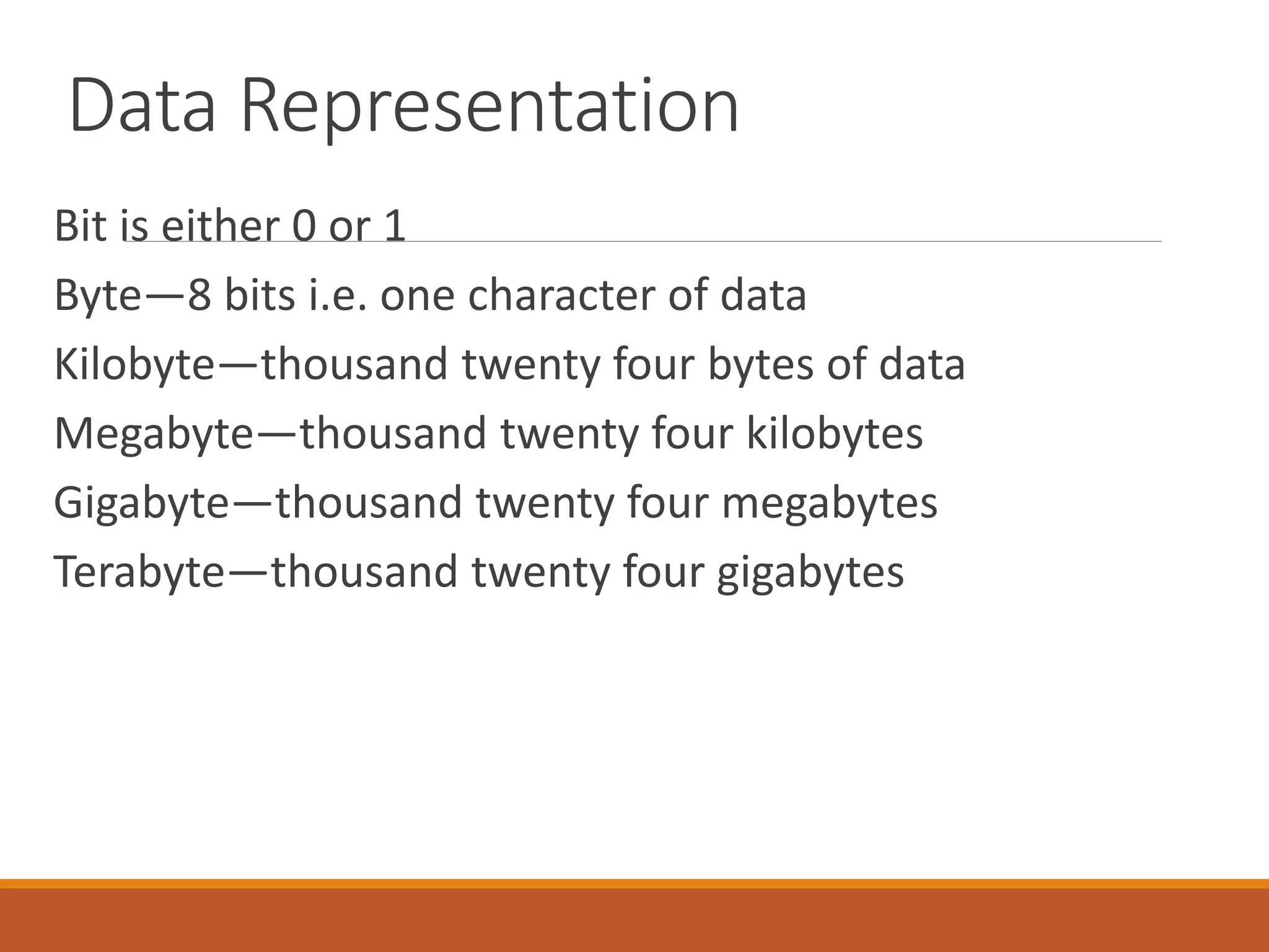 Data Representation
Bit is either 0 or 1
Byte—8 bits i.e. one character of data
Kilobyte—thousand twenty four bytes of data
Megabyte—thousand twenty four kilobytes
Gigabyte—thousand twenty four megabytes
Terabyte—thousand twenty four gigabytes
 