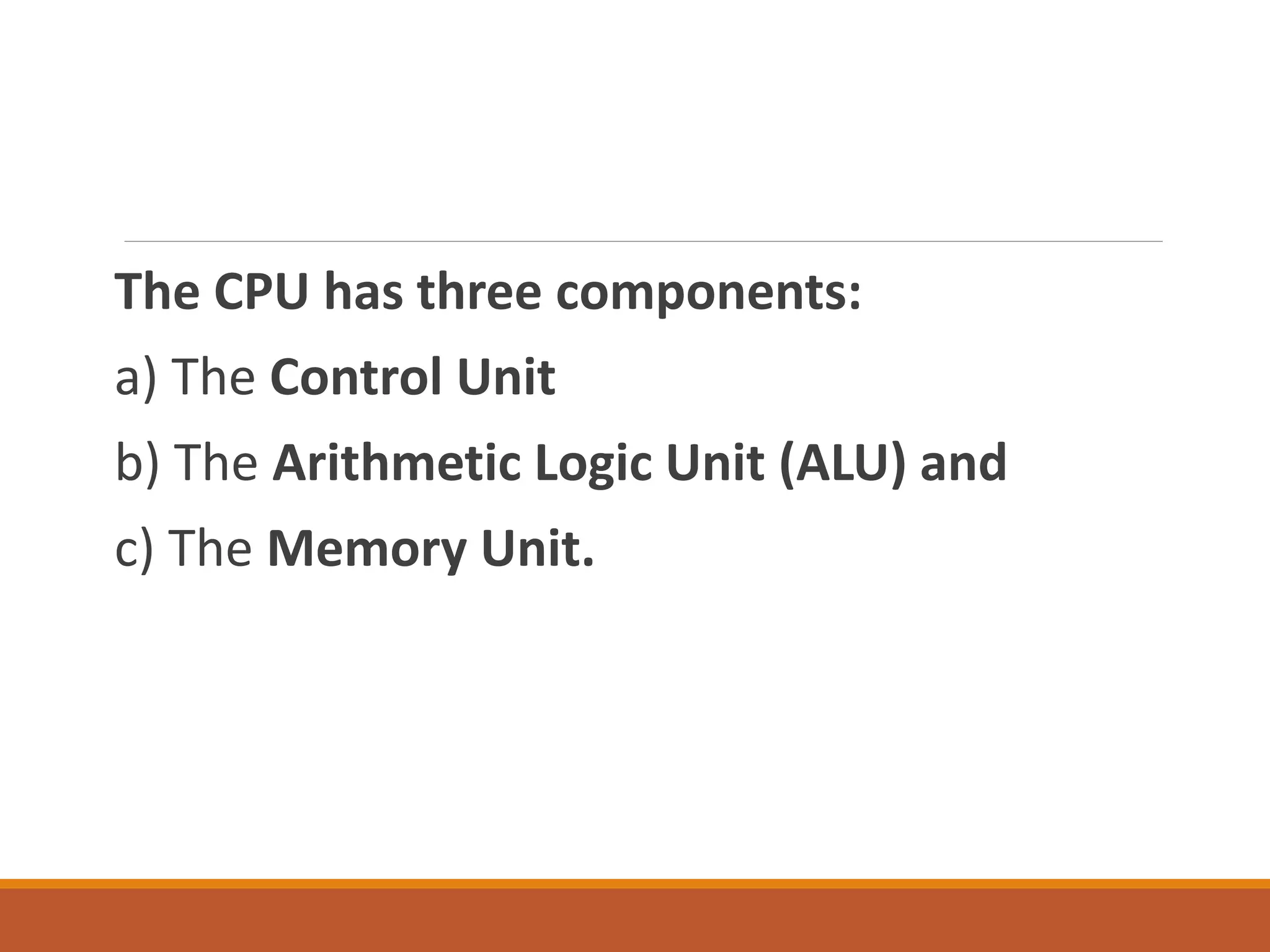 The CPU has three components:
a) The Control Unit
b) The Arithmetic Logic Unit (ALU) and
c) The Memory Unit.
 