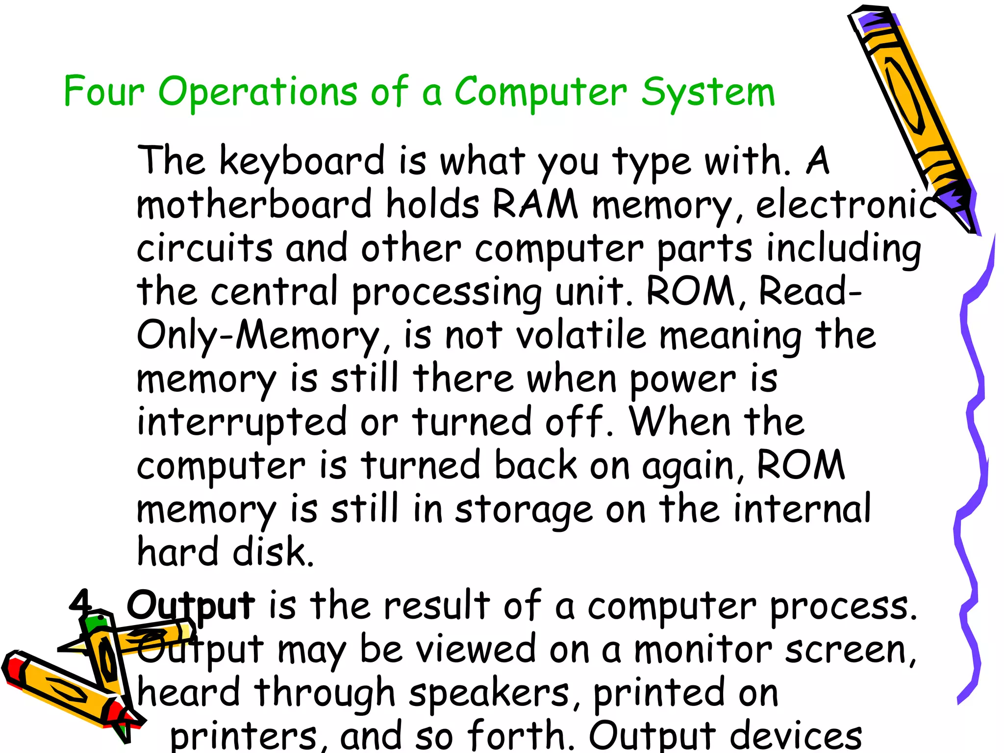 Four Operations of a Computer System   The keyboard is what you type with. A motherboard holds RAM memory, electronic circuits and other computer parts including the central processing unit. ROM, Read-Only-Memory, is not volatile meaning the memory is still there when power is interrupted or turned off. When the computer is turned back on again, ROM memory is still in storage on the internal hard disk.  4. Output  is the result of a computer process. Output may be viewed on a monitor screen, heard through speakers, printed on  printers, and so forth. Output devices  may be considered  hardware  and are also considered to be  peripheral devices . 