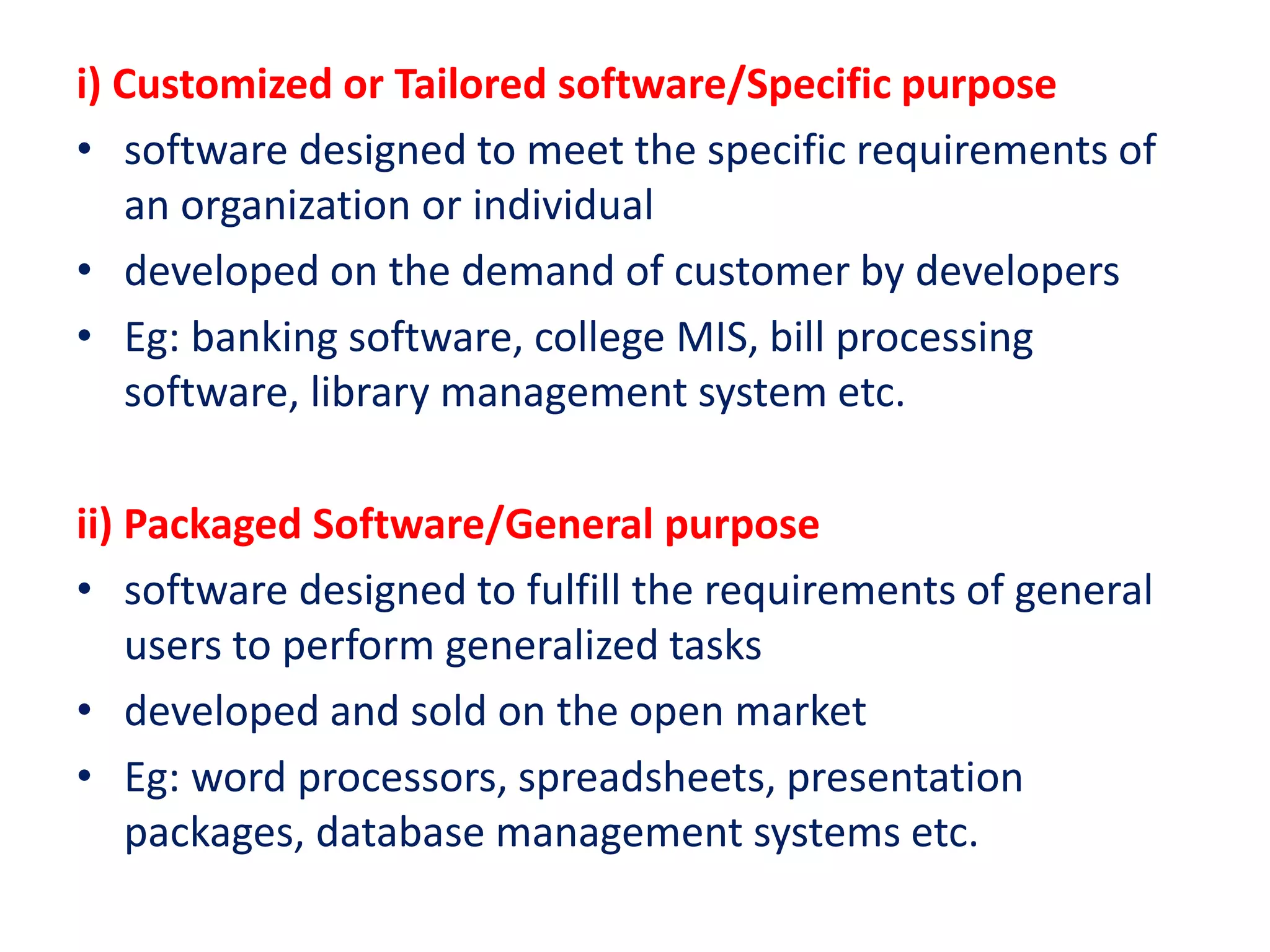 i) Customized or Tailored software/Specific purpose
• software designed to meet the specific requirements of
an organization or individual
• developed on the demand of customer by developers
• Eg: banking software, college MIS, bill processing
software, library management system etc.
ii) Packaged Software/General purpose
• software designed to fulfill the requirements of general
users to perform generalized tasks
• developed and sold on the open market
• Eg: word processors, spreadsheets, presentation
packages, database management systems etc.
 