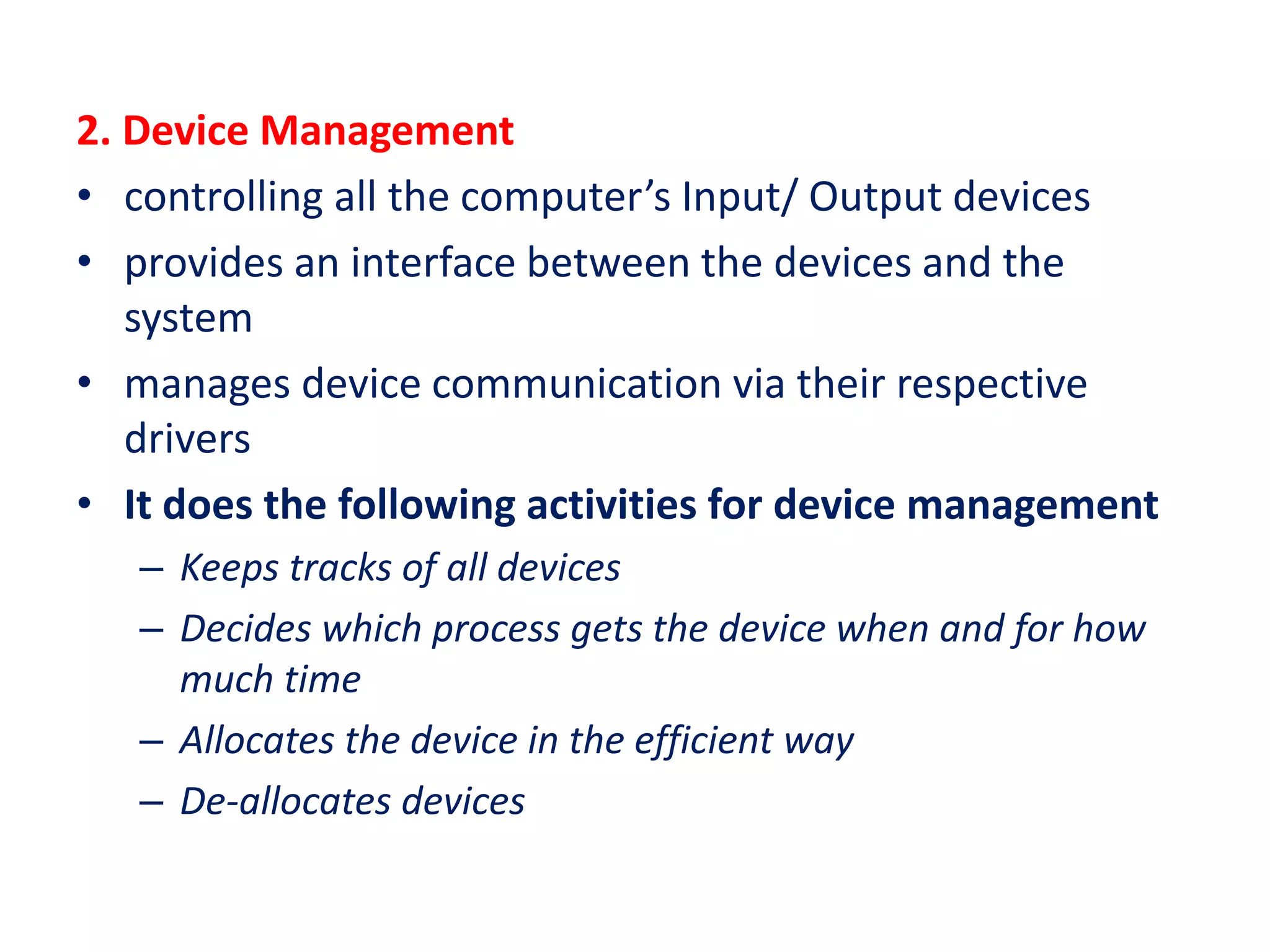 2. Device Management
• controlling all the computer’s Input/ Output devices
• provides an interface between the devices and the
system
• manages device communication via their respective
drivers
• It does the following activities for device management
– Keeps tracks of all devices
– Decides which process gets the device when and for how
much time
– Allocates the device in the efficient way
– De-allocates devices
 