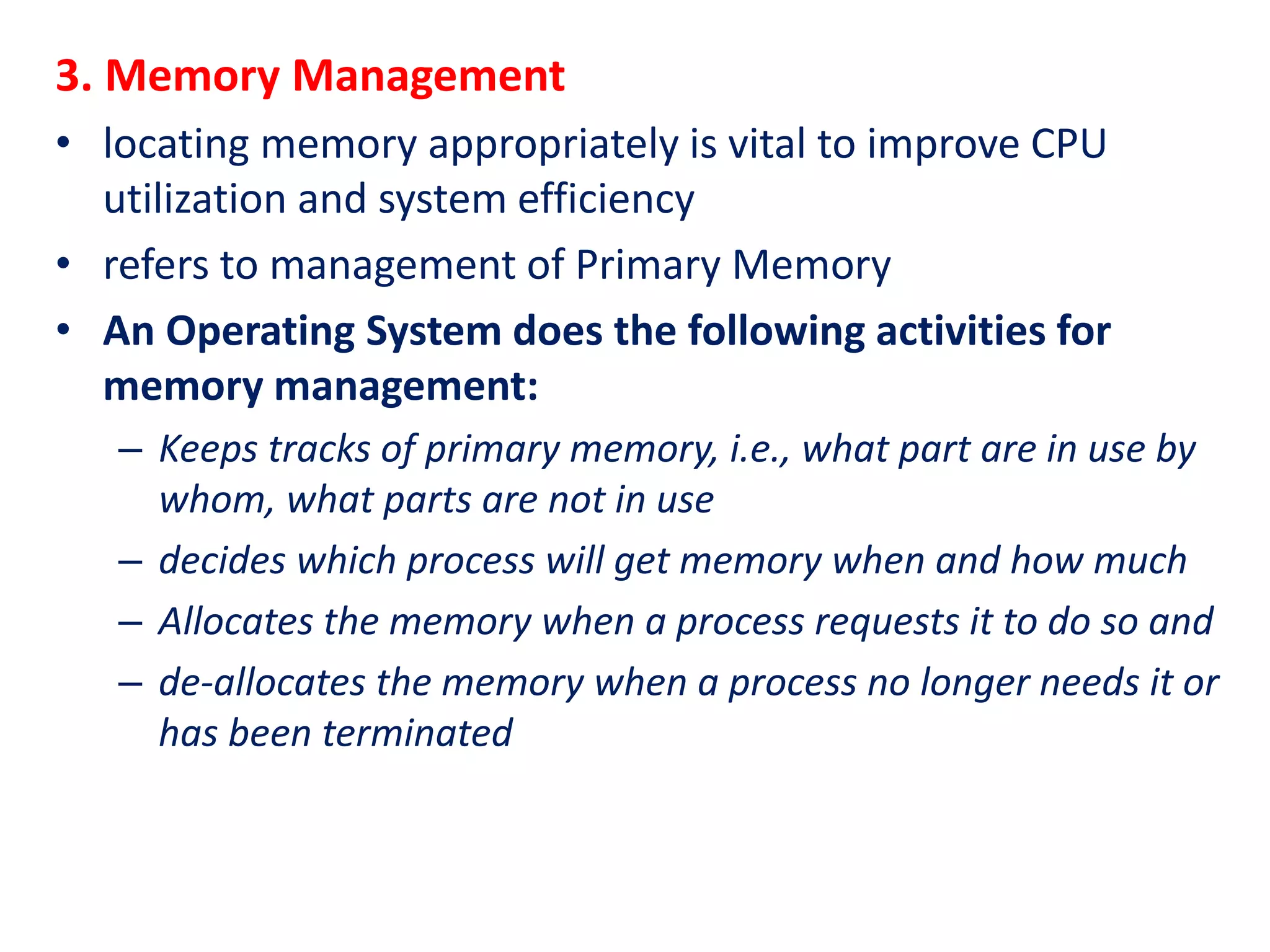 3. Memory Management
• locating memory appropriately is vital to improve CPU
utilization and system efficiency
• refers to management of Primary Memory
• An Operating System does the following activities for
memory management:
– Keeps tracks of primary memory, i.e., what part are in use by
whom, what parts are not in use
– decides which process will get memory when and how much
– Allocates the memory when a process requests it to do so and
– de-allocates the memory when a process no longer needs it or
has been terminated
 