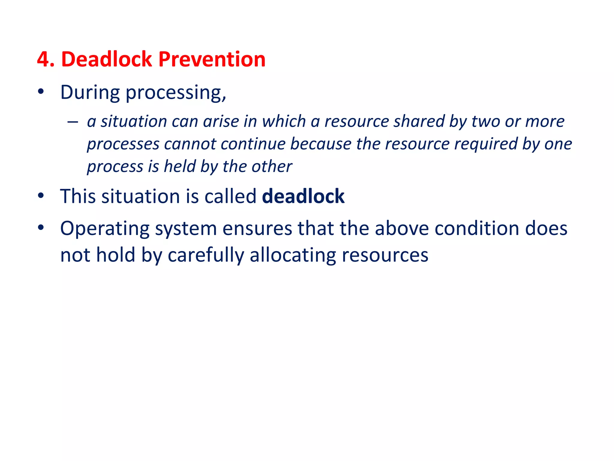 4. Deadlock Prevention
• During processing,
– a situation can arise in which a resource shared by two or more
processes cannot continue because the resource required by one
process is held by the other
• This situation is called deadlock
• Operating system ensures that the above condition does
not hold by carefully allocating resources
 