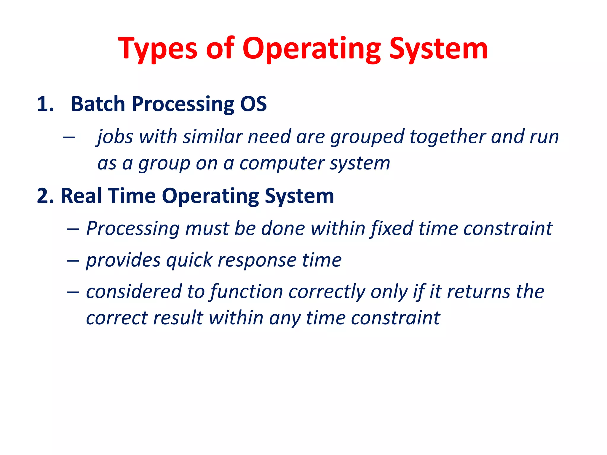 Types of Operating System
1. Batch Processing OS
– jobs with similar need are grouped together and run
as a group on a computer system
2. Real Time Operating System
– Processing must be done within fixed time constraint
– provides quick response time
– considered to function correctly only if it returns the
correct result within any time constraint
 