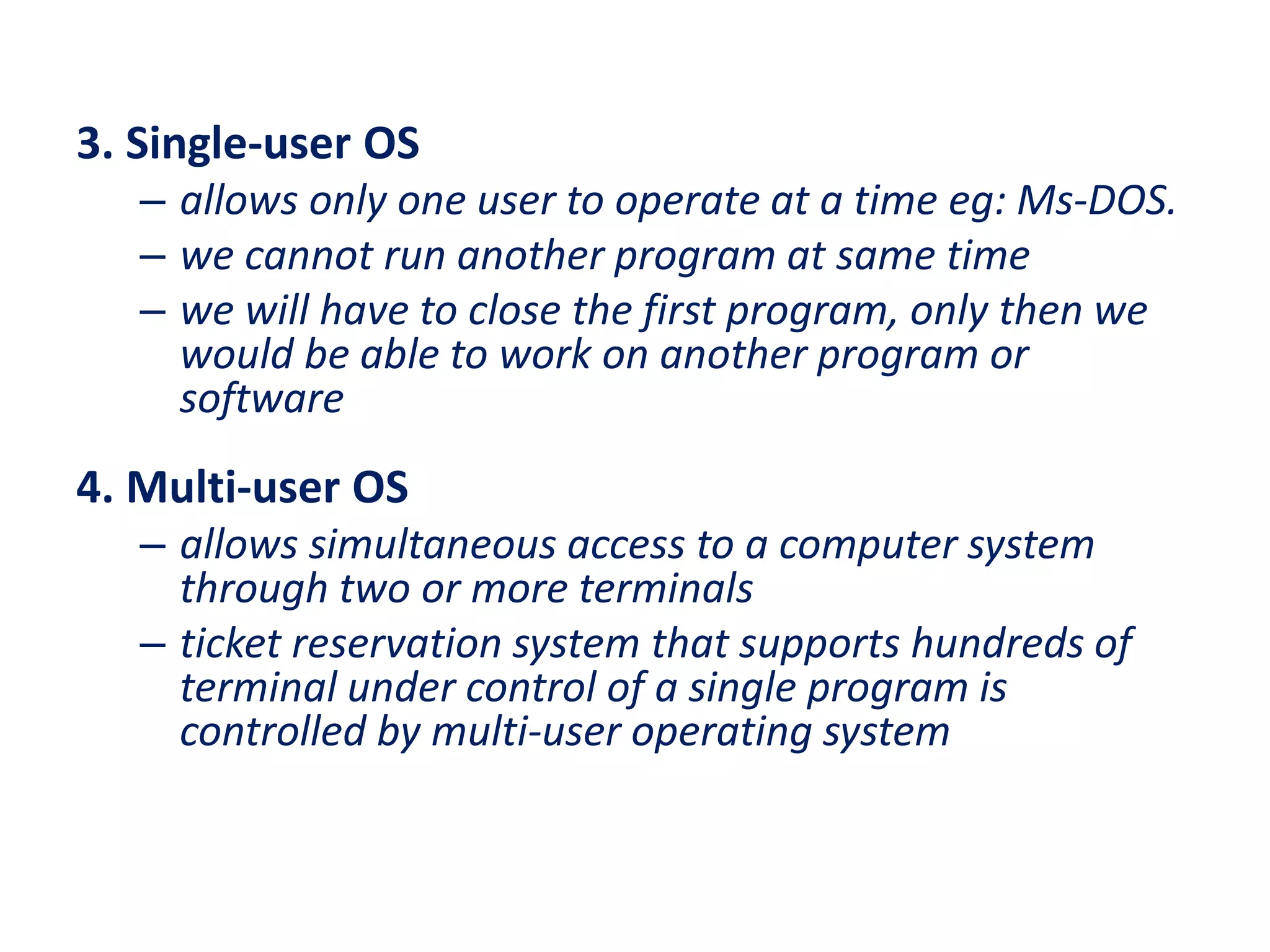 3. Single-user OS
– allows only one user to operate at a time eg: Ms-DOS.
– we cannot run another program at same time
– we will have to close the first program, only then we
would be able to work on another program or
software
4. Multi-user OS
– allows simultaneous access to a computer system
through two or more terminals
– ticket reservation system that supports hundreds of
terminal under control of a single program is
controlled by multi-user operating system
 