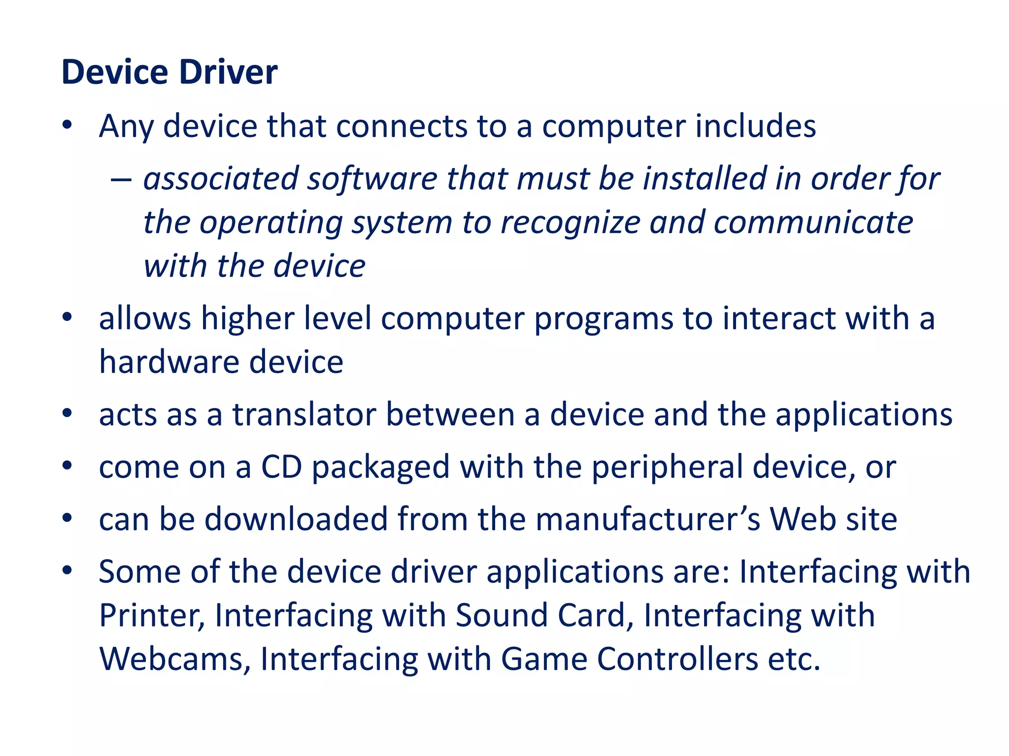 Device Driver
• Any device that connects to a computer includes
– associated software that must be installed in order for
the operating system to recognize and communicate
with the device
• allows higher level computer programs to interact with a
hardware device
• acts as a translator between a device and the applications
• come on a CD packaged with the peripheral device, or
• can be downloaded from the manufacturer’s Web site
• Some of the device driver applications are: Interfacing with
Printer, Interfacing with Sound Card, Interfacing with
Webcams, Interfacing with Game Controllers etc.
 