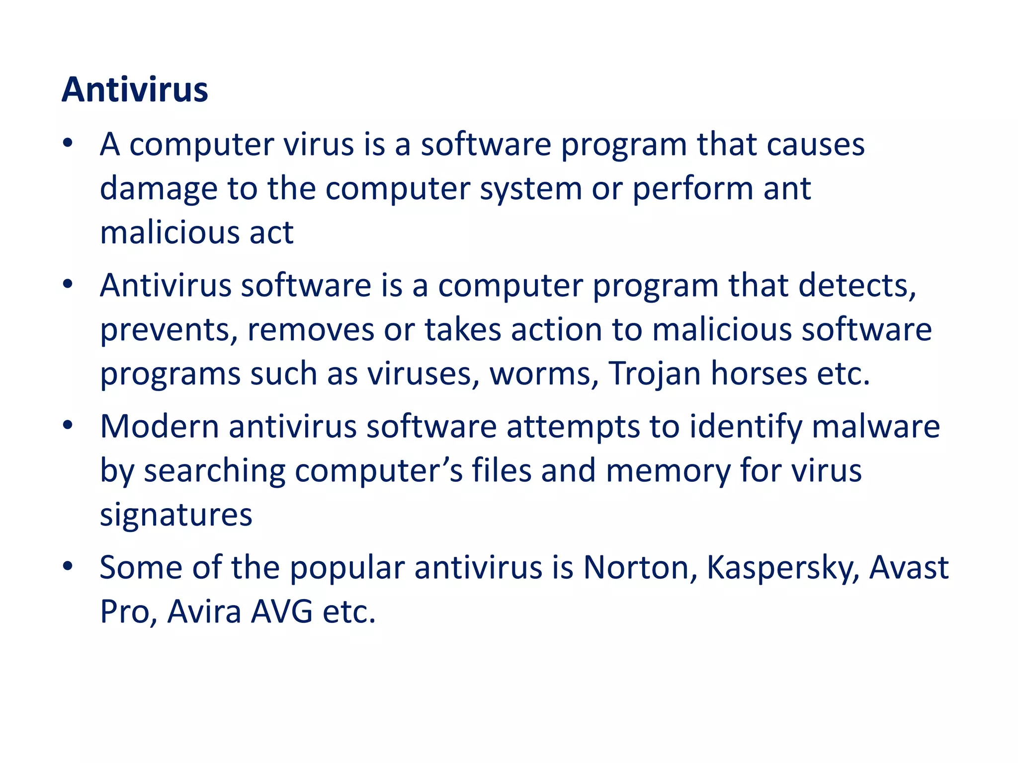 Antivirus
• A computer virus is a software program that causes
damage to the computer system or perform ant
malicious act
• Antivirus software is a computer program that detects,
prevents, removes or takes action to malicious software
programs such as viruses, worms, Trojan horses etc.
• Modern antivirus software attempts to identify malware
by searching computer’s files and memory for virus
signatures
• Some of the popular antivirus is Norton, Kaspersky, Avast
Pro, Avira AVG etc.
 