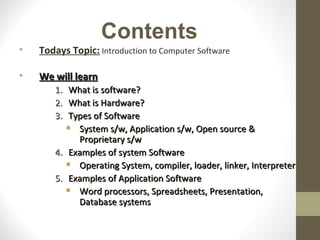 Contents
•   Todays Topic: Introduction to Computer Software

•   We will learn
       1.  What is software?
       2.  What is Hardware?
       3.  Types of Software
            System s/w, Application s/w, Open source &
             Proprietary s/w
       4. Examples of system Software
            Operating System, compiler, loader, linker, Interpreter
       5. Examples of Application Software
            Word processors, Spreadsheets, Presentation,
             Database systems
 