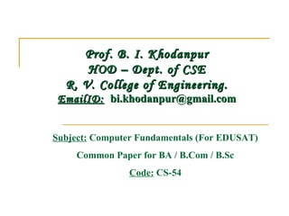 Prof. B. I. KhodanpurProf. B. I. Khodanpur
HOD – Dept. of CSEHOD – Dept. of CSE
R. V. College of Engineering.R. V. College of Engineering.
EmailID:EmailID:   bi.khodanpur@gmail.combi.khodanpur@gmail.com
Subject: Computer Fundamentals (For EDUSAT)
Common Paper for BA / B.Com / B.Sc
Code: CS-54
 