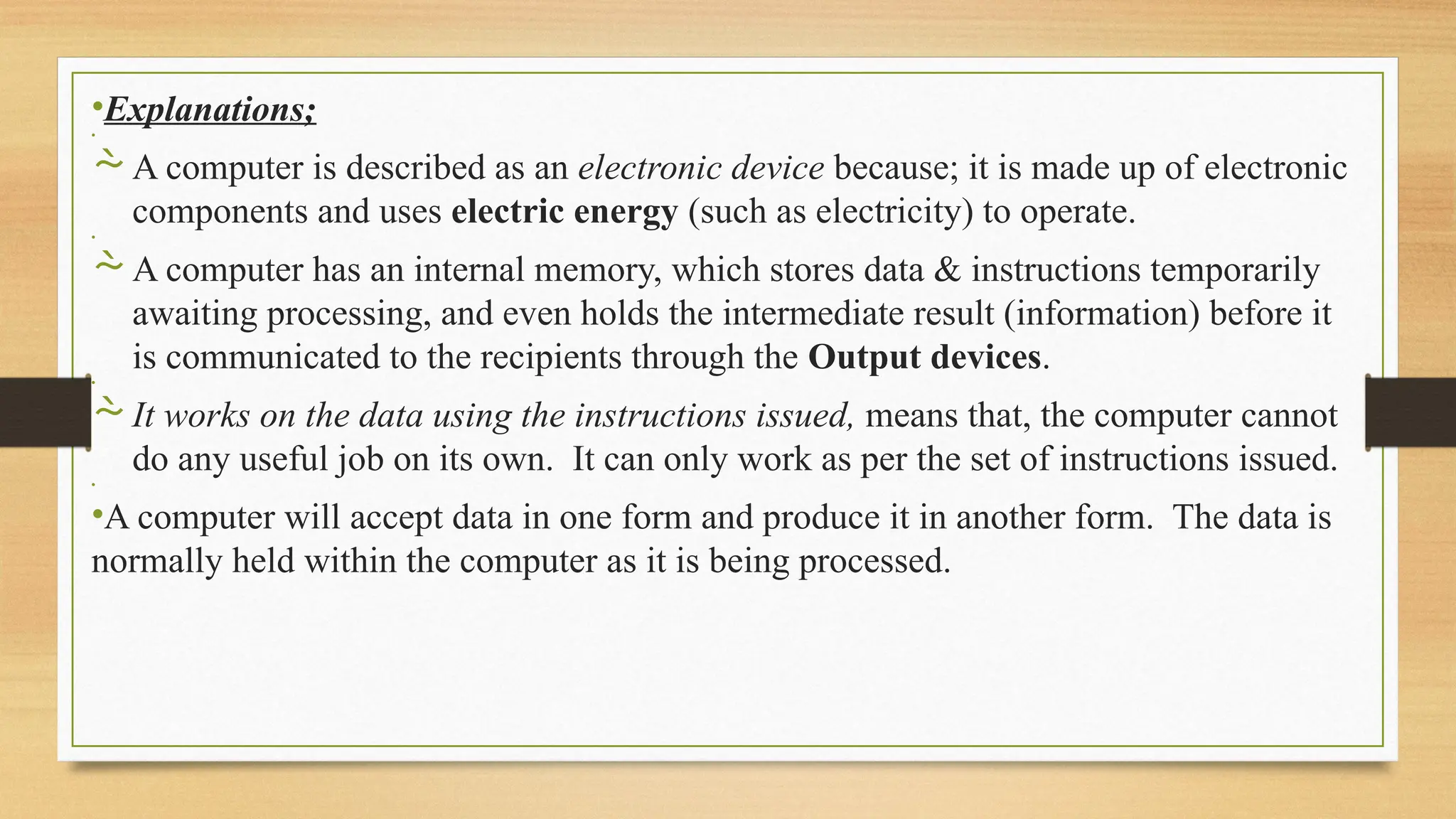 •Explanations;
•
A computer is described as an electronic device because; it is made up of electronic
components and uses electric energy (such as electricity) to operate.
•
A computer has an internal memory, which stores data & instructions temporarily
awaiting processing, and even holds the intermediate result (information) before it
is communicated to the recipients through the Output devices.
•
It works on the data using the instructions issued, means that, the computer cannot
do any useful job on its own. It can only work as per the set of instructions issued.
•
•A computer will accept data in one form and produce it in another form. The data is
normally held within the computer as it is being processed.
 