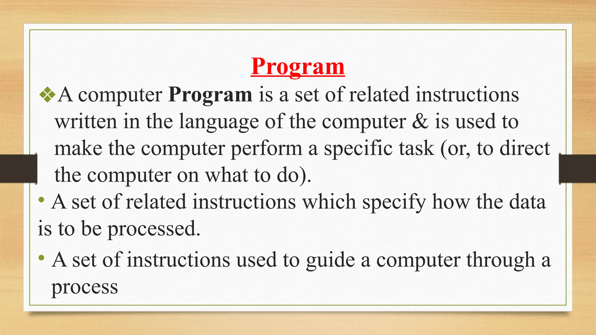Program
❖A computer Program is a set of related instructions
written in the language of the computer & is used to
make the computer perform a specific task (or, to direct
the computer on what to do).
• A set of related instructions which specify how the data
is to be processed.
• A set of instructions used to guide a computer through a
process
 