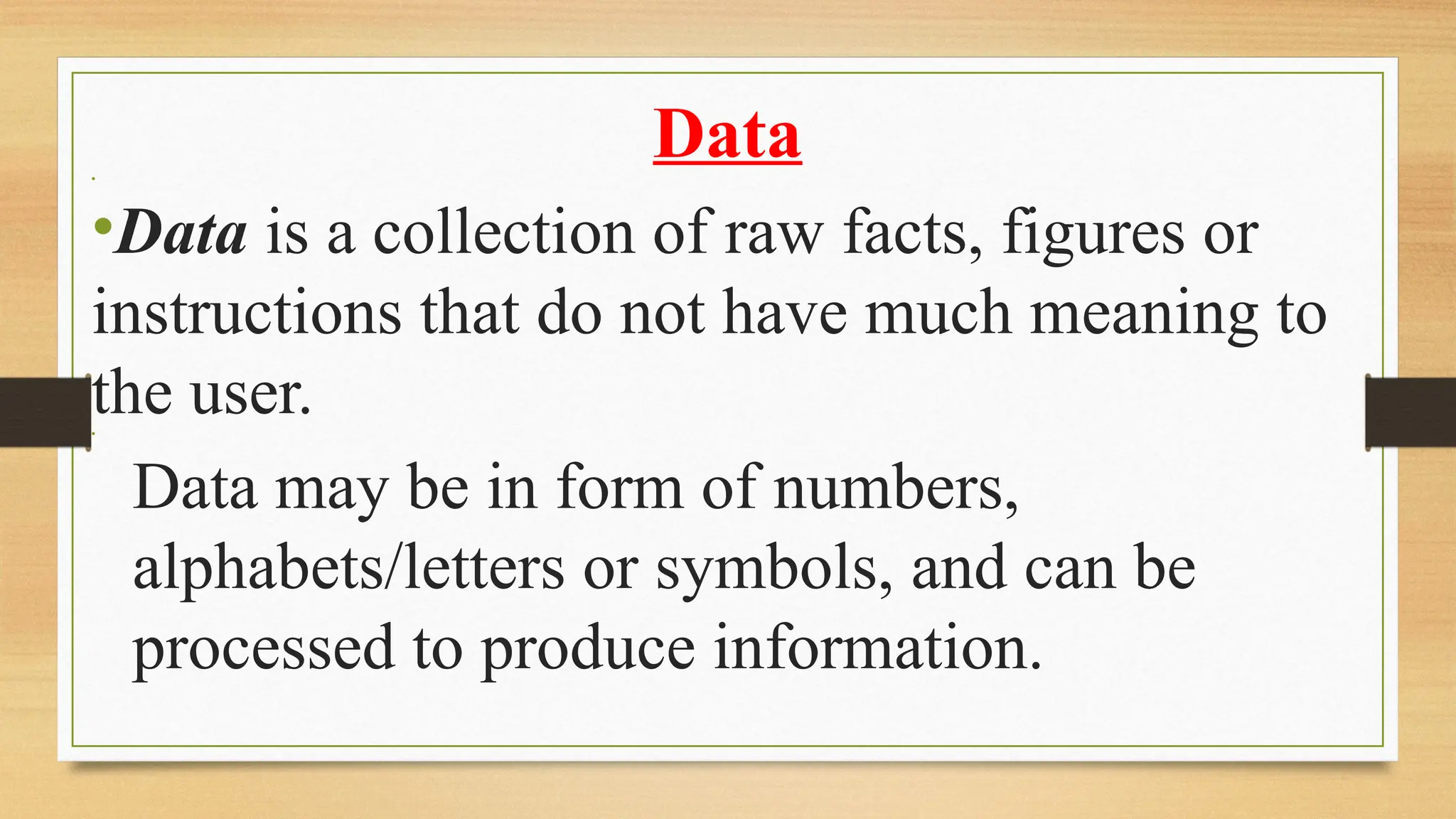 Data
•
•Data is a collection of raw facts, figures or
instructions that do not have much meaning to
the user.
•
­Data may be in form of numbers,
alphabets/letters or symbols, and can be
processed to produce information.
 
