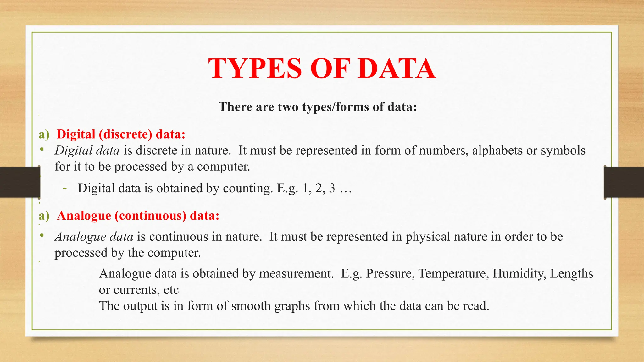 TYPES OF DATA
There are two types/forms of data:
•
a) Digital (discrete) data:
• Digital data is discrete in nature. It must be represented in form of numbers, alphabets or symbols
for it to be processed by a computer.
•
- Digital data is obtained by counting. E.g. 1, 2, 3 …
•
•
a) Analogue (continuous) data:
•
• Analogue data is continuous in nature. It must be represented in physical nature in order to be
processed by the computer.
•
­ Analogue data is obtained by measurement. E.g. Pressure, Temperature, Humidity, Lengths
or currents, etc
­ The output is in form of smooth graphs from which the data can be read.
 