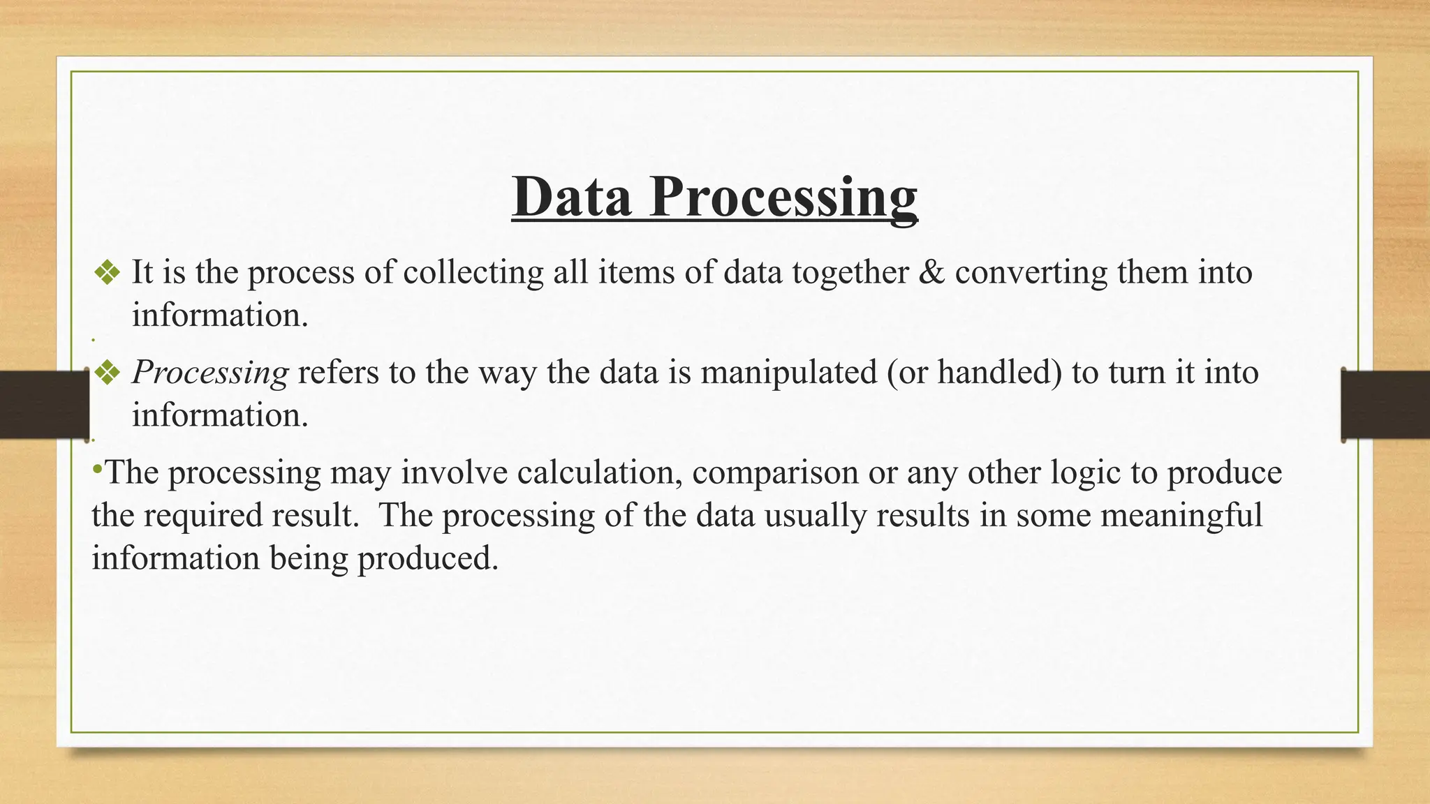 Data Processing
❖ It is the process of collecting all items of data together & converting them into
information.
•
❖ Processing refers to the way the data is manipulated (or handled) to turn it into
information.
•
•The processing may involve calculation, comparison or any other logic to produce
the required result. The processing of the data usually results in some meaningful
information being produced.
 