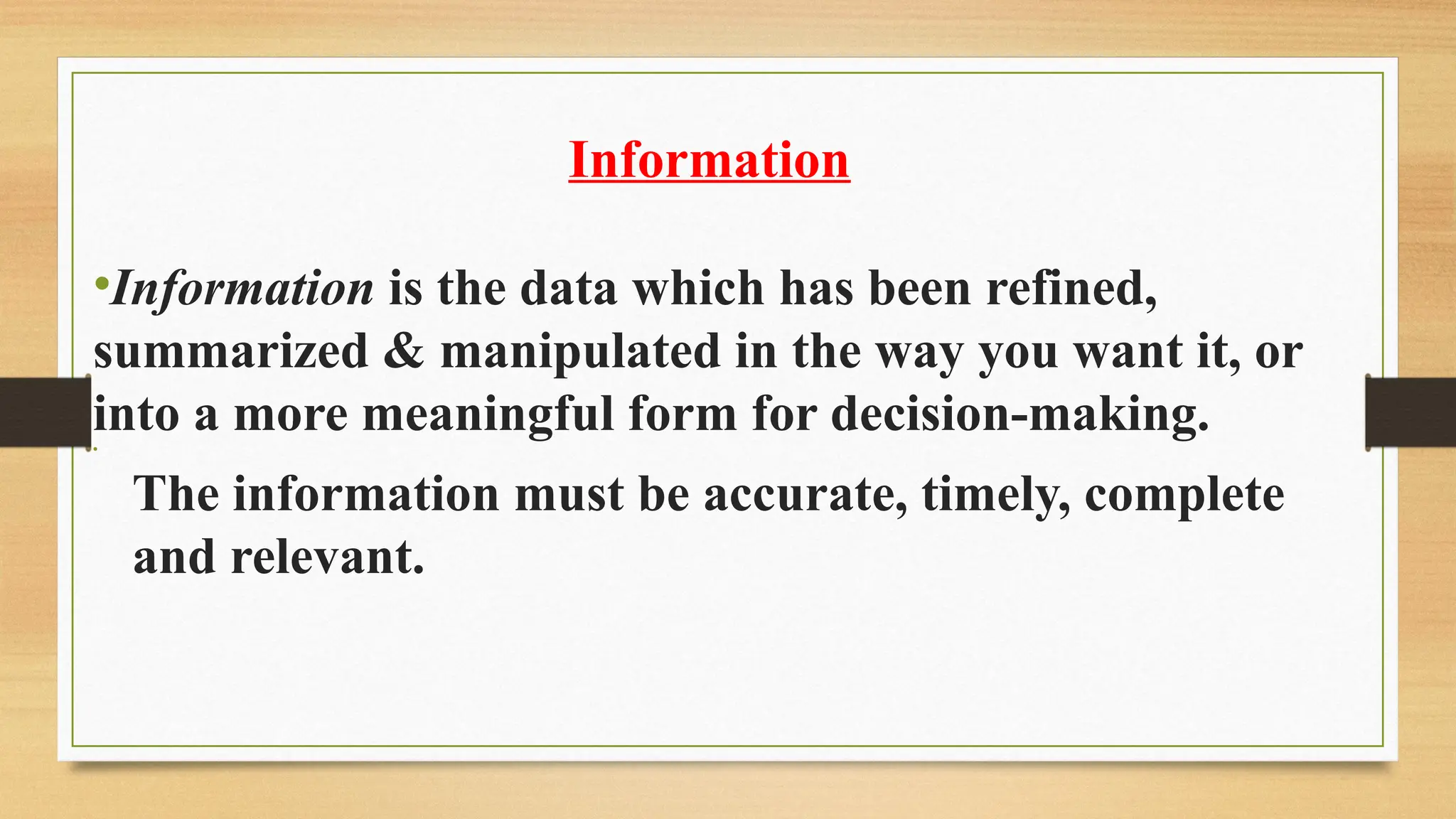 Information
•Information is the data which has been refined,
summarized & manipulated in the way you want it, or
into a more meaningful form for decision-making.
•
­The information must be accurate, timely, complete
and relevant.
 