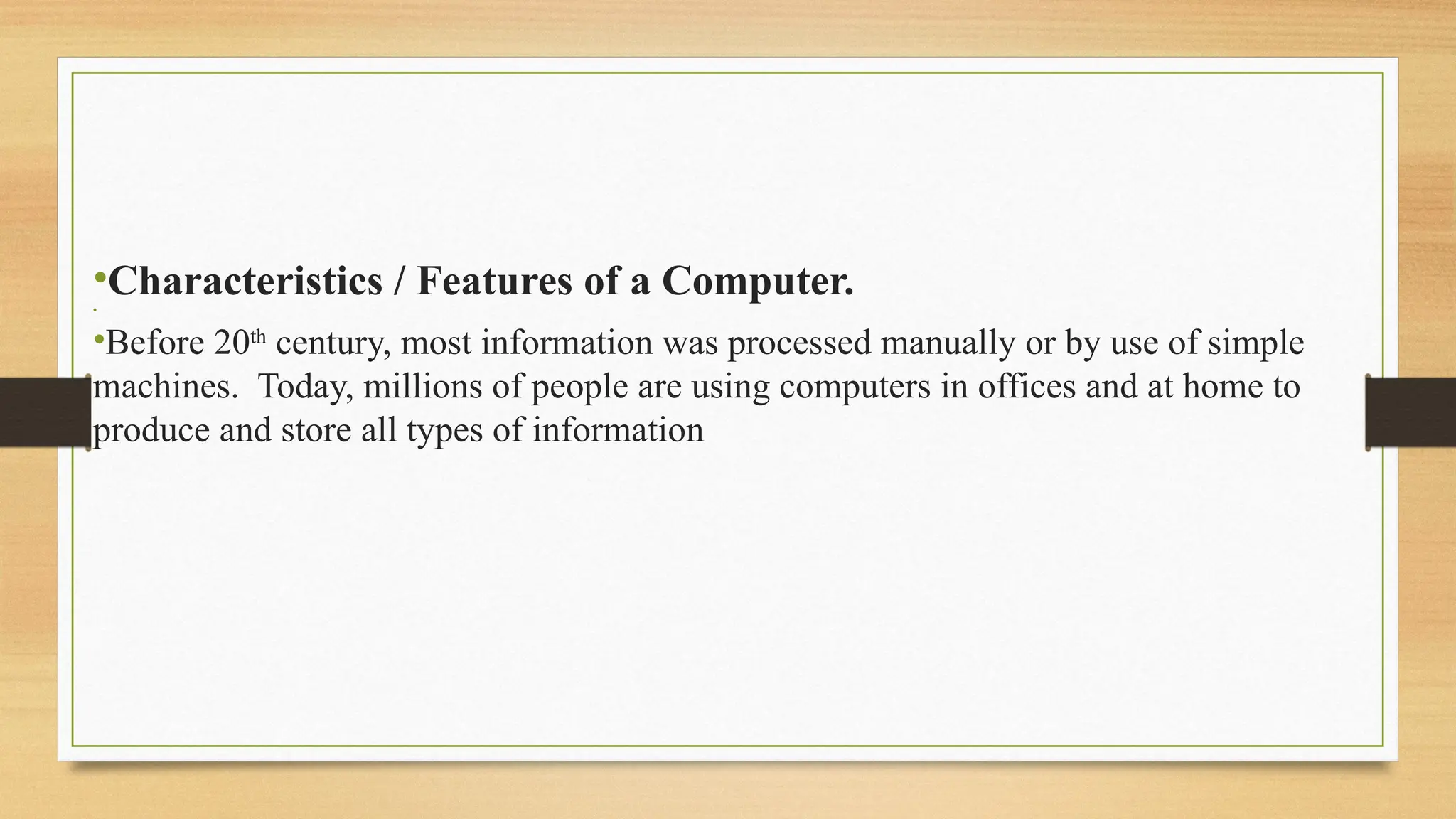 •Characteristics / Features of a Computer.
•
•Before 20th
century, most information was processed manually or by use of simple
machines. Today, millions of people are using computers in offices and at home to
produce and store all types of information
 