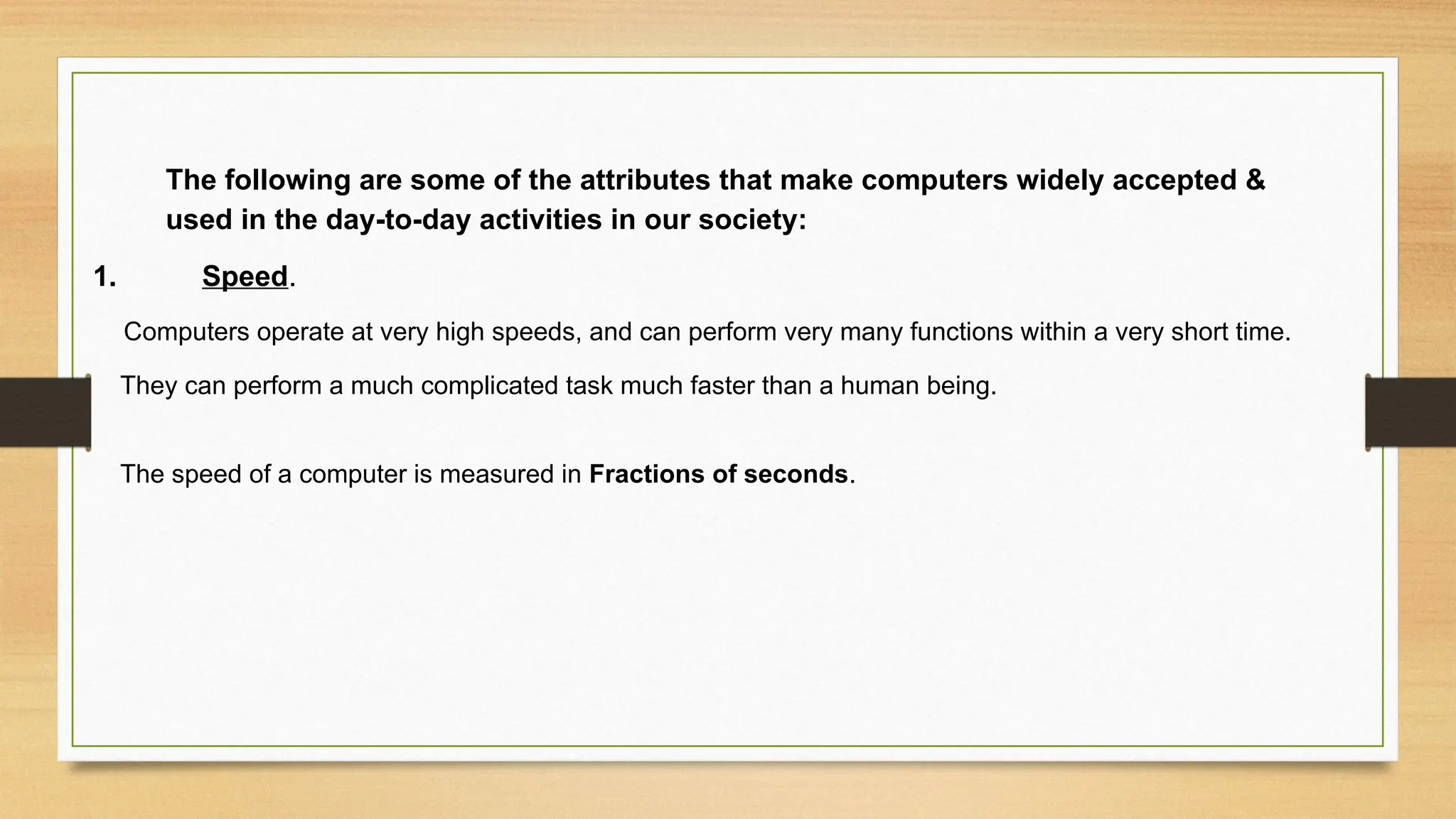 The following are some of the attributes that make computers widely accepted &
used in the day-to-day activities in our society:
1. Speed.
Computers operate at very high speeds, and can perform very many functions within a very short time.
They can perform a much complicated task much faster than a human being.
The speed of a computer is measured in Fractions of seconds.
 