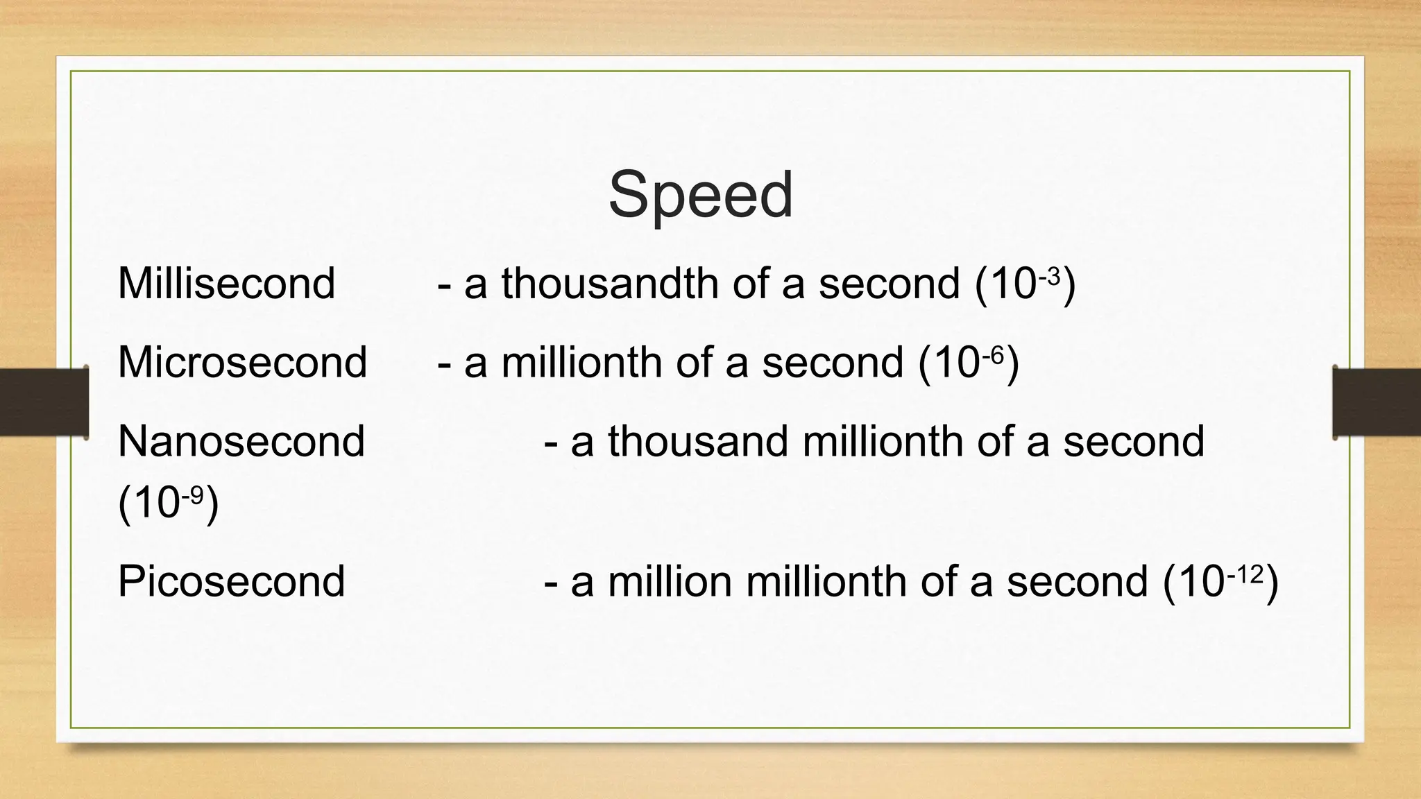 Speed
Millisecond - a thousandth of a second (10-3
)
Microsecond - a millionth of a second (10-6
)
Nanosecond - a thousand millionth of a second
(10-9
)
Picosecond - a million millionth of a second (10-12
)
 